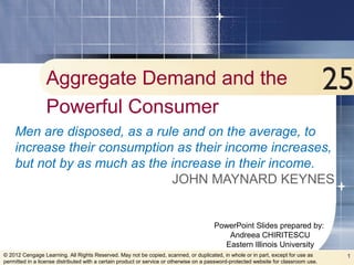 PowerPoint Slides prepared by:
Andreea CHIRITESCU
Eastern Illinois University
1© 2012 Cengage Learning. All Rights Reserved. May not be copied, scanned, or duplicated, in whole or in part, except for use as
permitted in a license distributed with a certain product or service or otherwise on a password-protected website for classroom use.
Aggregate Demand and the
Powerful Consumer
Men are disposed, as a rule and on the average, to
increase their consumption as their income increases,
but not by as much as the increase in their income.
JOHN MAYNARD KEYNES
 
