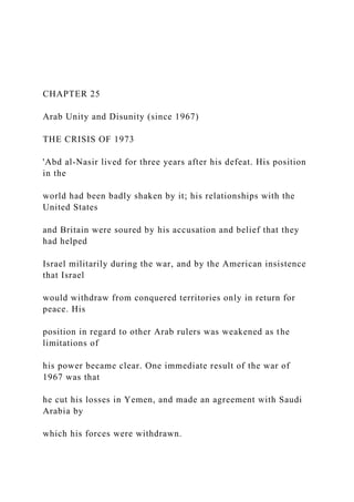 CHAPTER 25
Arab Unity and Disunity (since 1967)
THE CRISIS OF 1973
'Abd al-Nasir lived for three years after his defeat. His position
in the
world had been badly shaken by it; his relationships with the
United States
and Britain were soured by his accusation and belief that they
had helped
Israel militarily during the war, and by the American insistence
that Israel
would withdraw from conquered territories only in return for
peace. His
position in regard to other Arab rulers was weakened as the
limitations of
his power became clear. One immediate result of the war of
1967 was that
he cut his losses in Yemen, and made an agreement with Saudi
Arabia by
which his forces were withdrawn.
 