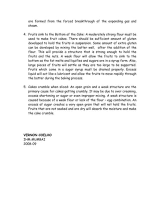 are formed from the forced breakthrough of the expanding gas and
steam.
4. Fruits sink to the Bottom of the Cake: A moderately strong flour must be
used to make fruit cakes. There should be sufficient amount of gluten
developed to hold the fruits in suspension. Some amount of extra gluten
can be developed by mixing the batter well, after the addition of the
flour. This will provide a structure that is strong enough to hold the
fruits and the nuts. A weak flour will allow the fruits to sink to the
bottom as the fat melts and liquifies and sugars are in a syrup form. Also,
large pieces of fruits will settle as they are too large to be supported.
Fruits which come in a sugar syrup must be drained properly. Excess
liquid will act like a lubricant and allow the fruits to move rapidly through
the batter during the baking process.
5. Cakes crumble when sliced: An open grain and a weak structure are the
primary cause for cakes getting crumbly. It may be due to over creaming,
excess shortening or sugar or even improper mixing. A weak structure is
caused because of a weak flour or lack of the flour – egg combination. An
excess of sugar creates a very open grain that will not hold the fruits.
Fruits that are not soaked and are dry will absorb the moisture and make
the cake crumble.
VERNON COELHO
IHM MUMBAI
2008-09
 