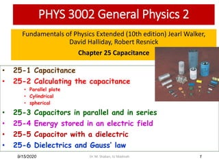 PHYS 3002 General Physics 2
Fundamentals of Physics Extended (10th edition) Jearl Walker,
David Halliday, Robert Resnick
Chapter 25 Capacitance
9/15/2020 1
• 25-1 Capacitance
• 25-2 Calculating the capacitance
• Parallel plate
• Cylindrical
• spherical
• 25-3 Capacitors in parallel and in series
• 25-4 Energy stored in an electric field
• 25-5 Capacitor with a dielectric
• 25-6 Dielectrics and Gauss’ law
Dr. M. Shaban, IU Madinah
 