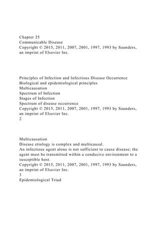 Chapter 25
Communicable Disease
Copyright © 2015, 2011, 2007, 2001, 1997, 1993 by Saunders,
an imprint of Elsevier Inc.
Principles of Infection and Infectious Disease Occurrence
Biological and epidemiological principles
Multicausation
Spectrum of Infection
Stages of Infection
Spectrum of disease occurrence
Copyright © 2015, 2011, 2007, 2001, 1997, 1993 by Saunders,
an imprint of Elsevier Inc.
2
Multicausation
Disease etiology is complex and multicausal.
An infectious agent alone is not sufficient to cause disease; the
agent must be transmitted within a conducive environment to a
susceptible host.
Copyright © 2015, 2011, 2007, 2001, 1997, 1993 by Saunders,
an imprint of Elsevier Inc.
3
Epidemiological Triad
 