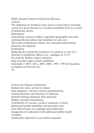 Public Health Control of Infectious Diseases
Control
The reduction of incidence (new cases) or prevalence (existing
cases) of a given disease to a locally acceptable level as a result
of deliberate efforts
Elimination
Controlling a disease within a specified geographic area and
reducing the prevalence and incidence to near zero
The result of deliberate efforts, but continued intervention
measures are required
Eradication
Reducing the worldwide incidence of a disease to zero as a
function of deliberate efforts (e.g., smallpox in 1977)
No need for further control measures
Only possible under certain conditions
Copyright © 2015, 2011, 2007, 2001, 1997, 1993 by Saunders,
an imprint of Elsevier Inc.
16
Criteria for Disease Eradication
Human host only; no host in nature
Easy diagnosis; obvious clinical manifestations
Limited duration and intensity of infection
Natural lifelong immunity after infection
Highly seasonal transmission
Availability of vaccine, curative treatment, or both
Substantial global morbidity and mortality rates
Cost effectiveness of campaign and eradication
Integration of eradication with additional public health
variables
Eradication imperative over control measures
 