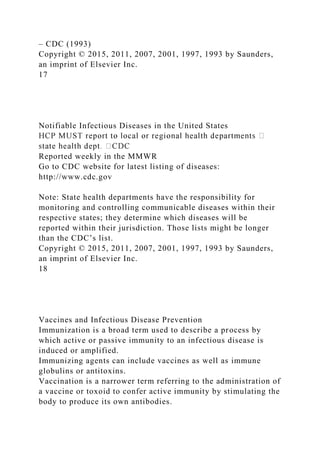 – CDC (1993)
Copyright © 2015, 2011, 2007, 2001, 1997, 1993 by Saunders,
an imprint of Elsevier Inc.
17
Notifiable Infectious Diseases in the United States
Reported weekly in the MMWR
Go to CDC website for latest listing of diseases:
http://www.cdc.gov
Note: State health departments have the responsibility for
monitoring and controlling communicable diseases within their
respective states; they determine which diseases will be
reported within their jurisdiction. Those lists might be longer
than the CDC’s list.
Copyright © 2015, 2011, 2007, 2001, 1997, 1993 by Saunders,
an imprint of Elsevier Inc.
18
Vaccines and Infectious Disease Prevention
Immunization is a broad term used to describe a process by
which active or passive immunity to an infectious disease is
induced or amplified.
Immunizing agents can include vaccines as well as immune
globulins or antitoxins.
Vaccination is a narrower term referring to the administration of
a vaccine or toxoid to confer active immunity by stimulating the
body to produce its own antibodies.
 