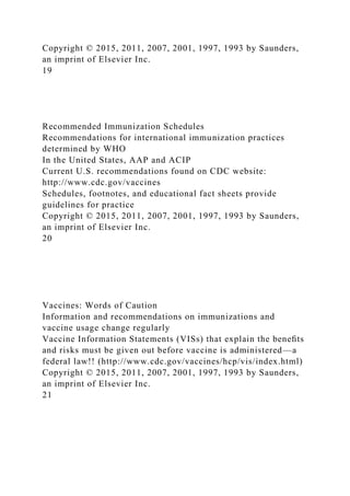 Copyright © 2015, 2011, 2007, 2001, 1997, 1993 by Saunders,
an imprint of Elsevier Inc.
19
Recommended Immunization Schedules
Recommendations for international immunization practices
determined by WHO
In the United States, AAP and ACIP
Current U.S. recommendations found on CDC website:
http://www.cdc.gov/vaccines
Schedules, footnotes, and educational fact sheets provide
guidelines for practice
Copyright © 2015, 2011, 2007, 2001, 1997, 1993 by Saunders,
an imprint of Elsevier Inc.
20
Vaccines: Words of Caution
Information and recommendations on immunizations and
vaccine usage change regularly
Vaccine Information Statements (VISs) that explain the beneﬁts
and risks must be given out before vaccine is administered—a
federal law!! (http://www.cdc.gov/vaccines/hcp/vis/index.html)
Copyright © 2015, 2011, 2007, 2001, 1997, 1993 by Saunders,
an imprint of Elsevier Inc.
21
 