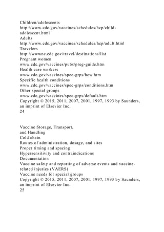 Children/adolescents
http://www.cdc.gov/vaccines/schedules/hcp/child-
adolescent.html
Adults
http://www.cdc.gov/vaccines/schedules/hcp/adult.html
Travelers
http://wwwnc.cdc.gov/travel/destinations/list
Pregnant women
www.cdc.gov/vaccines/pubs/preg-guide.htm
Health care workers
www.cdc.gov/vaccines/spec-grps/hcw.htm
Specific health conditions
www.cdc.gov/vaccines/spec-grps/conditions.htm
Other special groups
www.cdc.gov/vaccines/spec-grps/default.htm
Copyright © 2015, 2011, 2007, 2001, 1997, 1993 by Saunders,
an imprint of Elsevier Inc.
24
Vaccine Storage, Transport,
and Handling
Cold chain
Routes of administration, dosage, and sites
Proper timing and spacing
Hypersensitivity and contraindications
Documentation
Vaccine safety and reporting of adverse events and vaccine-
related injuries (VAERS)
Vaccine needs for special groups
Copyright © 2015, 2011, 2007, 2001, 1997, 1993 by Saunders,
an imprint of Elsevier Inc.
25
 