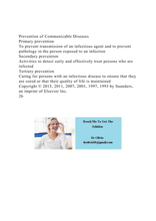 Prevention of Communicable Diseases
Primary prevention
To prevent transmission of an infectious agent and to prevent
pathology in the person exposed to an infection
Secondary prevention
Activities to detect early and effectively treat persons who are
infected
Tertiary prevention
Caring for persons with an infectious disease to ensure that they
are cured or that their quality of life is maintained
Copyright © 2015, 2011, 2007, 2001, 1997, 1993 by Saunders,
an imprint of Elsevier Inc.
26
 