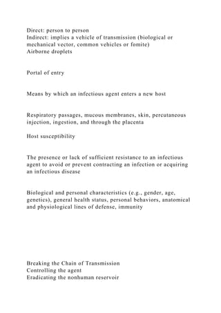 Direct: person to person
Indirect: implies a vehicle of transmission (biological or
mechanical vector, common vehicles or fomite)
Airborne droplets
Portal of entry
Means by which an infectious agent enters a new host
Respiratory passages, mucous membranes, skin, percutaneous
injection, ingestion, and through the placenta
Host susceptibility
The presence or lack of sufficient resistance to an infectious
agent to avoid or prevent contracting an infection or acquiring
an infectious disease
Biological and personal characteristics (e.g., gender, age,
genetics), general health status, personal behaviors, anatomical
and physiological lines of defense, immunity
Breaking the Chain of Transmission
Controlling the agent
Eradicating the nonhuman reservoir
 