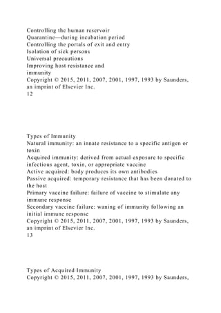Controlling the human reservoir
Quarantine—during incubation period
Controlling the portals of exit and entry
Isolation of sick persons
Universal precautions
Improving host resistance and
immunity
Copyright © 2015, 2011, 2007, 2001, 1997, 1993 by Saunders,
an imprint of Elsevier Inc.
12
Types of Immunity
Natural immunity: an innate resistance to a specific antigen or
toxin
Acquired immunity: derived from actual exposure to specific
infectious agent, toxin, or appropriate vaccine
Active acquired: body produces its own antibodies
Passive acquired: temporary resistance that has been donated to
the host
Primary vaccine failure: failure of vaccine to stimulate any
immune response
Secondary vaccine failure: waning of immunity following an
initial immune response
Copyright © 2015, 2011, 2007, 2001, 1997, 1993 by Saunders,
an imprint of Elsevier Inc.
13
Types of Acquired Immunity
Copyright © 2015, 2011, 2007, 2001, 1997, 1993 by Saunders,
 