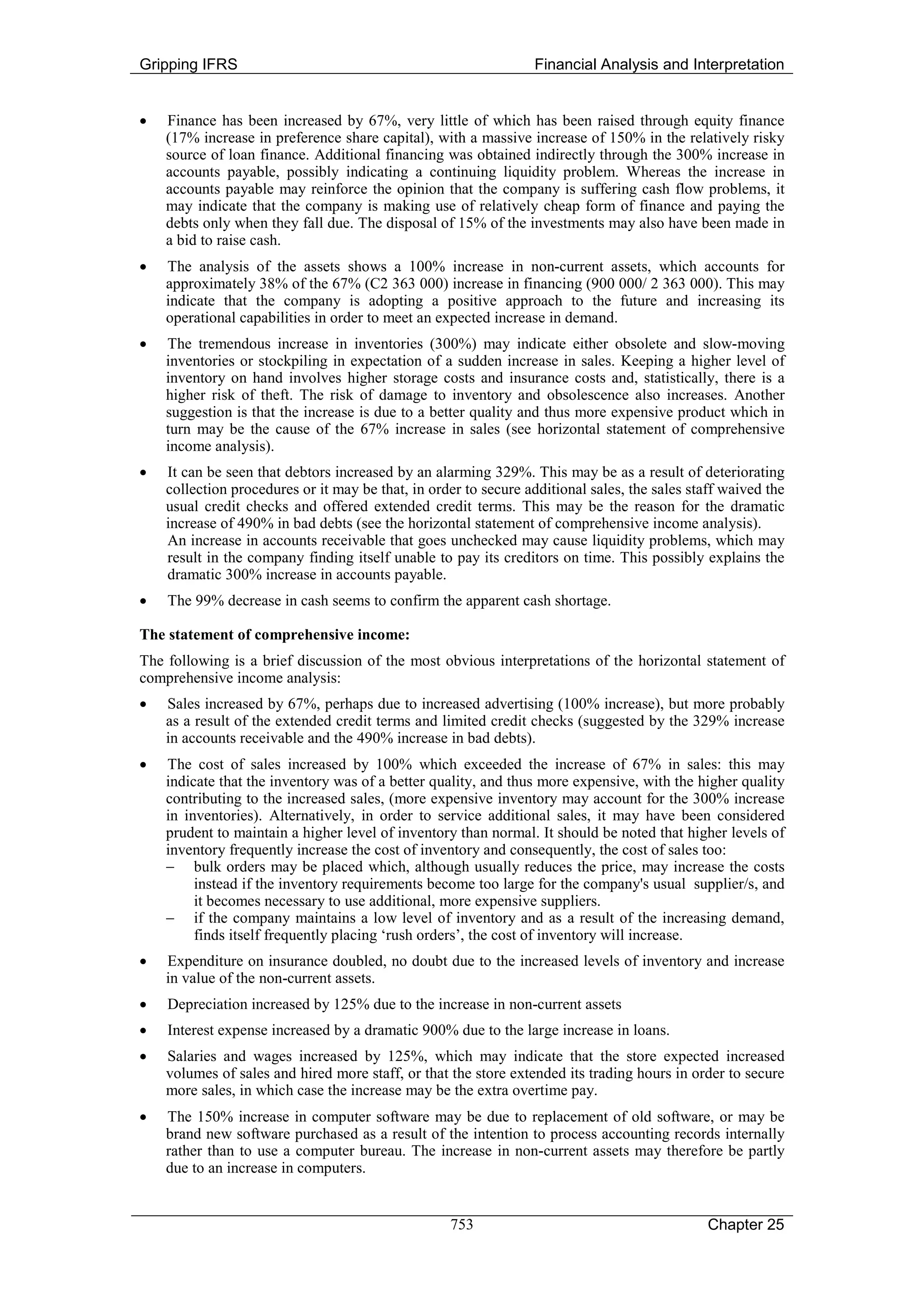 Gripping IFRS                                                    Financial Analysis and Interpretation


•   Finance has been increased by 67%, very little of which has been raised through equity finance
    (17% increase in preference share capital), with a massive increase of 150% in the relatively risky
    source of loan finance. Additional financing was obtained indirectly through the 300% increase in
    accounts payable, possibly indicating a continuing liquidity problem. Whereas the increase in
    accounts payable may reinforce the opinion that the company is suffering cash flow problems, it
    may indicate that the company is making use of relatively cheap form of finance and paying the
    debts only when they fall due. The disposal of 15% of the investments may also have been made in
    a bid to raise cash.
•   The analysis of the assets shows a 100% increase in non-current assets, which accounts for
    approximately 38% of the 67% (C2 363 000) increase in financing (900 000/ 2 363 000). This may
    indicate that the company is adopting a positive approach to the future and increasing its
    operational capabilities in order to meet an expected increase in demand.
•   The tremendous increase in inventories (300%) may indicate either obsolete and slow-moving
    inventories or stockpiling in expectation of a sudden increase in sales. Keeping a higher level of
    inventory on hand involves higher storage costs and insurance costs and, statistically, there is a
    higher risk of theft. The risk of damage to inventory and obsolescence also increases. Another
    suggestion is that the increase is due to a better quality and thus more expensive product which in
    turn may be the cause of the 67% increase in sales (see horizontal statement of comprehensive
    income analysis).
•   It can be seen that debtors increased by an alarming 329%. This may be as a result of deteriorating
    collection procedures or it may be that, in order to secure additional sales, the sales staff waived the
    usual credit checks and offered extended credit terms. This may be the reason for the dramatic
    increase of 490% in bad debts (see the horizontal statement of comprehensive income analysis).
    An increase in accounts receivable that goes unchecked may cause liquidity problems, which may
    result in the company finding itself unable to pay its creditors on time. This possibly explains the
    dramatic 300% increase in accounts payable.
•   The 99% decrease in cash seems to confirm the apparent cash shortage.

The statement of comprehensive income:
The following is a brief discussion of the most obvious interpretations of the horizontal statement of
comprehensive income analysis:
•   Sales increased by 67%, perhaps due to increased advertising (100% increase), but more probably
    as a result of the extended credit terms and limited credit checks (suggested by the 329% increase
    in accounts receivable and the 490% increase in bad debts).
•   The cost of sales increased by 100% which exceeded the increase of 67% in sales: this may
    indicate that the inventory was of a better quality, and thus more expensive, with the higher quality
    contributing to the increased sales, (more expensive inventory may account for the 300% increase
    in inventories). Alternatively, in order to service additional sales, it may have been considered
    prudent to maintain a higher level of inventory than normal. It should be noted that higher levels of
    inventory frequently increase the cost of inventory and consequently, the cost of sales too:
    − bulk orders may be placed which, although usually reduces the price, may increase the costs
         instead if the inventory requirements become too large for the company's usual supplier/s, and
         it becomes necessary to use additional, more expensive suppliers.
    − if the company maintains a low level of inventory and as a result of the increasing demand,
         finds itself frequently placing ‘rush orders’, the cost of inventory will increase.
•   Expenditure on insurance doubled, no doubt due to the increased levels of inventory and increase
    in value of the non-current assets.
•   Depreciation increased by 125% due to the increase in non-current assets
•   Interest expense increased by a dramatic 900% due to the large increase in loans.
•   Salaries and wages increased by 125%, which may indicate that the store expected increased
    volumes of sales and hired more staff, or that the store extended its trading hours in order to secure
    more sales, in which case the increase may be the extra overtime pay.
•   The 150% increase in computer software may be due to replacement of old software, or may be
    brand new software purchased as a result of the intention to process accounting records internally
    rather than to use a computer bureau. The increase in non-current assets may therefore be partly
    due to an increase in computers.


                                                   753                                         Chapter 25
 