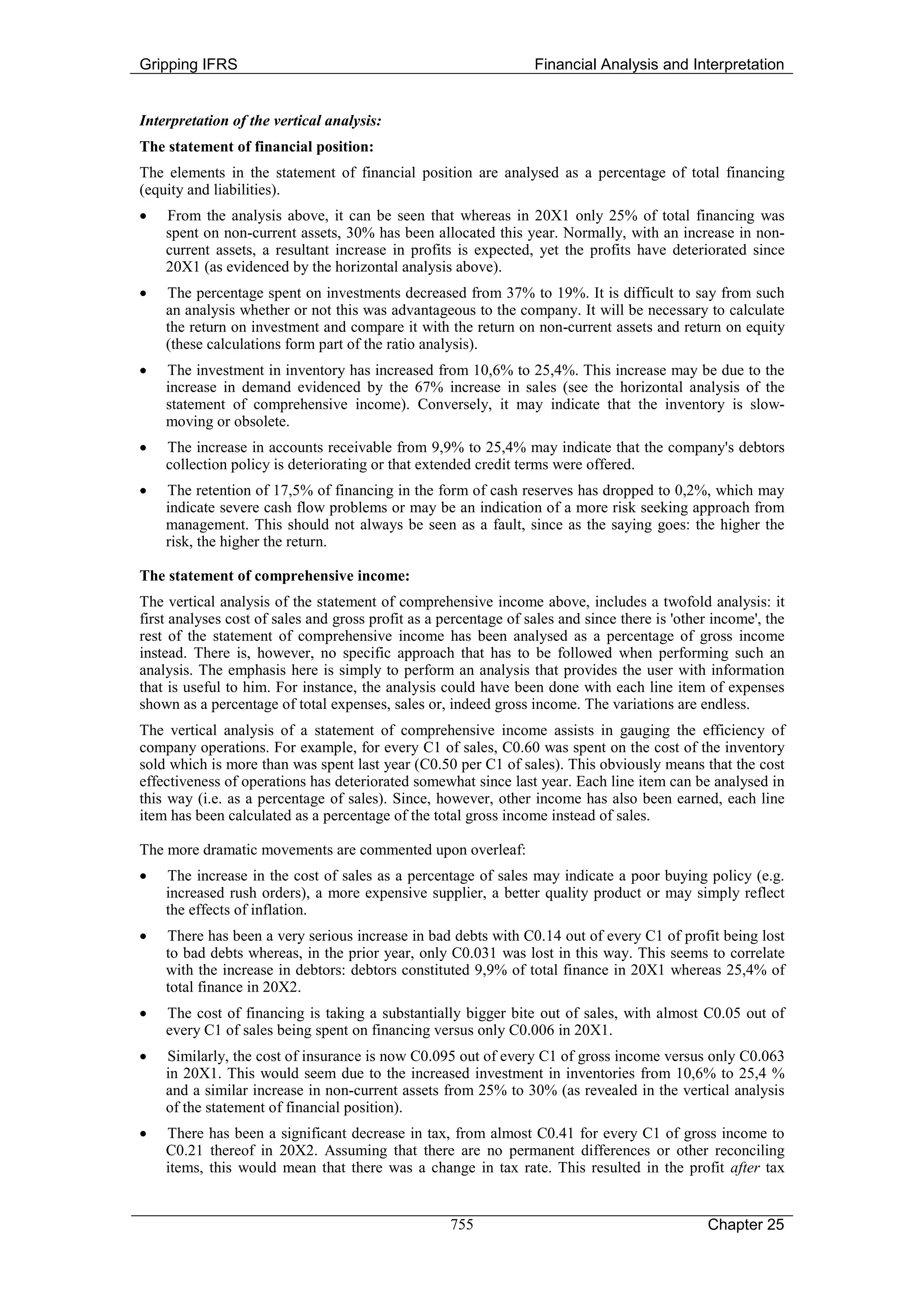 Gripping IFRS                                                     Financial Analysis and Interpretation


Interpretation of the vertical analysis:
The statement of financial position:
The elements in the statement of financial position are analysed as a percentage of total financing
(equity and liabilities).
•   From the analysis above, it can be seen that whereas in 20X1 only 25% of total financing was
    spent on non-current assets, 30% has been allocated this year. Normally, with an increase in non-
    current assets, a resultant increase in profits is expected, yet the profits have deteriorated since
    20X1 (as evidenced by the horizontal analysis above).
•   The percentage spent on investments decreased from 37% to 19%. It is difficult to say from such
    an analysis whether or not this was advantageous to the company. It will be necessary to calculate
    the return on investment and compare it with the return on non-current assets and return on equity
    (these calculations form part of the ratio analysis).
•   The investment in inventory has increased from 10,6% to 25,4%. This increase may be due to the
    increase in demand evidenced by the 67% increase in sales (see the horizontal analysis of the
    statement of comprehensive income). Conversely, it may indicate that the inventory is slow-
    moving or obsolete.
•   The increase in accounts receivable from 9,9% to 25,4% may indicate that the company's debtors
    collection policy is deteriorating or that extended credit terms were offered.
•   The retention of 17,5% of financing in the form of cash reserves has dropped to 0,2%, which may
    indicate severe cash flow problems or may be an indication of a more risk seeking approach from
    management. This should not always be seen as a fault, since as the saying goes: the higher the
    risk, the higher the return.

The statement of comprehensive income:
The vertical analysis of the statement of comprehensive income above, includes a twofold analysis: it
first analyses cost of sales and gross profit as a percentage of sales and since there is 'other income', the
rest of the statement of comprehensive income has been analysed as a percentage of gross income
instead. There is, however, no specific approach that has to be followed when performing such an
analysis. The emphasis here is simply to perform an analysis that provides the user with information
that is useful to him. For instance, the analysis could have been done with each line item of expenses
shown as a percentage of total expenses, sales or, indeed gross income. The variations are endless.
The vertical analysis of a statement of comprehensive income assists in gauging the efficiency of
company operations. For example, for every C1 of sales, C0.60 was spent on the cost of the inventory
sold which is more than was spent last year (C0.50 per C1 of sales). This obviously means that the cost
effectiveness of operations has deteriorated somewhat since last year. Each line item can be analysed in
this way (i.e. as a percentage of sales). Since, however, other income has also been earned, each line
item has been calculated as a percentage of the total gross income instead of sales.

The more dramatic movements are commented upon overleaf:
•   The increase in the cost of sales as a percentage of sales may indicate a poor buying policy (e.g.
    increased rush orders), a more expensive supplier, a better quality product or may simply reflect
    the effects of inflation.
•   There has been a very serious increase in bad debts with C0.14 out of every C1 of profit being lost
    to bad debts whereas, in the prior year, only C0.031 was lost in this way. This seems to correlate
    with the increase in debtors: debtors constituted 9,9% of total finance in 20X1 whereas 25,4% of
    total finance in 20X2.
•   The cost of financing is taking a substantially bigger bite out of sales, with almost C0.05 out of
    every C1 of sales being spent on financing versus only C0.006 in 20X1.
•   Similarly, the cost of insurance is now C0.095 out of every C1 of gross income versus only C0.063
    in 20X1. This would seem due to the increased investment in inventories from 10,6% to 25,4 %
    and a similar increase in non-current assets from 25% to 30% (as revealed in the vertical analysis
    of the statement of financial position).
•   There has been a significant decrease in tax, from almost C0.41 for every C1 of gross income to
    C0.21 thereof in 20X2. Assuming that there are no permanent differences or other reconciling
    items, this would mean that there was a change in tax rate. This resulted in the profit after tax


                                                    755                                         Chapter 25
 