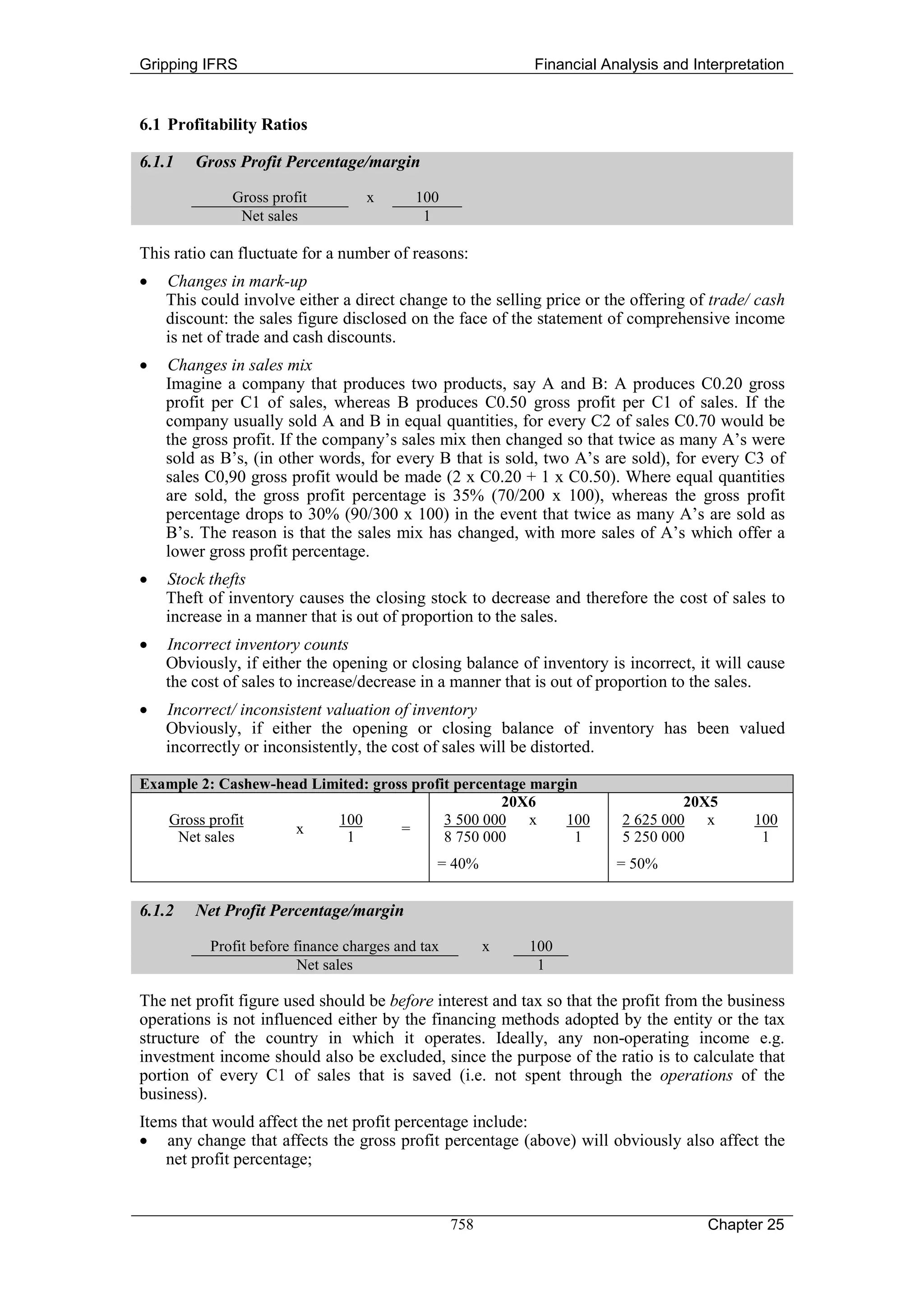 Gripping IFRS                                               Financial Analysis and Interpretation


6.1 Profitability Ratios

6.1.1   Gross Profit Percentage/margin

             Gross profit          x       100
              Net sales                     1

This ratio can fluctuate for a number of reasons:
•   Changes in mark-up
    This could involve either a direct change to the selling price or the offering of trade/ cash
    discount: the sales figure disclosed on the face of the statement of comprehensive income
    is net of trade and cash discounts.
•   Changes in sales mix
    Imagine a company that produces two products, say A and B: A produces C0.20 gross
    profit per C1 of sales, whereas B produces C0.50 gross profit per C1 of sales. If the
    company usually sold A and B in equal quantities, for every C2 of sales C0.70 would be
    the gross profit. If the company’s sales mix then changed so that twice as many A’s were
    sold as B’s, (in other words, for every B that is sold, two A’s are sold), for every C3 of
    sales C0,90 gross profit would be made (2 x C0.20 + 1 x C0.50). Where equal quantities
    are sold, the gross profit percentage is 35% (70/200 x 100), whereas the gross profit
    percentage drops to 30% (90/300 x 100) in the event that twice as many A’s are sold as
    B’s. The reason is that the sales mix has changed, with more sales of A’s which offer a
    lower gross profit percentage.
•   Stock thefts
    Theft of inventory causes the closing stock to decrease and therefore the cost of sales to
    increase in a manner that is out of proportion to the sales.
•   Incorrect inventory counts
    Obviously, if either the opening or closing balance of inventory is incorrect, it will cause
    the cost of sales to increase/decrease in a manner that is out of proportion to the sales.
•   Incorrect/ inconsistent valuation of inventory
    Obviously, if either the opening or closing balance of inventory has been valued
    incorrectly or inconsistently, the cost of sales will be distorted.

Example 2: Cashew-head Limited: gross profit percentage margin
                                                    20X6                          20X5
   Gross profit           100              3 500 000 x      100          2 625 000 x        100
                     x              =
    Net sales               1              8 750 000          1          5 250 000           1
                                              = 40%                     = 50%


6.1.2   Net Profit Percentage/margin

          Profit before finance charges and tax         x   100
                         Net sales                           1

The net profit figure used should be before interest and tax so that the profit from the business
operations is not influenced either by the financing methods adopted by the entity or the tax
structure of the country in which it operates. Ideally, any non-operating income e.g.
investment income should also be excluded, since the purpose of the ratio is to calculate that
portion of every C1 of sales that is saved (i.e. not spent through the operations of the
business).
Items that would affect the net profit percentage include:
• any change that affects the gross profit percentage (above) will obviously also affect the
    net profit percentage;


                                                  758                                Chapter 25
 