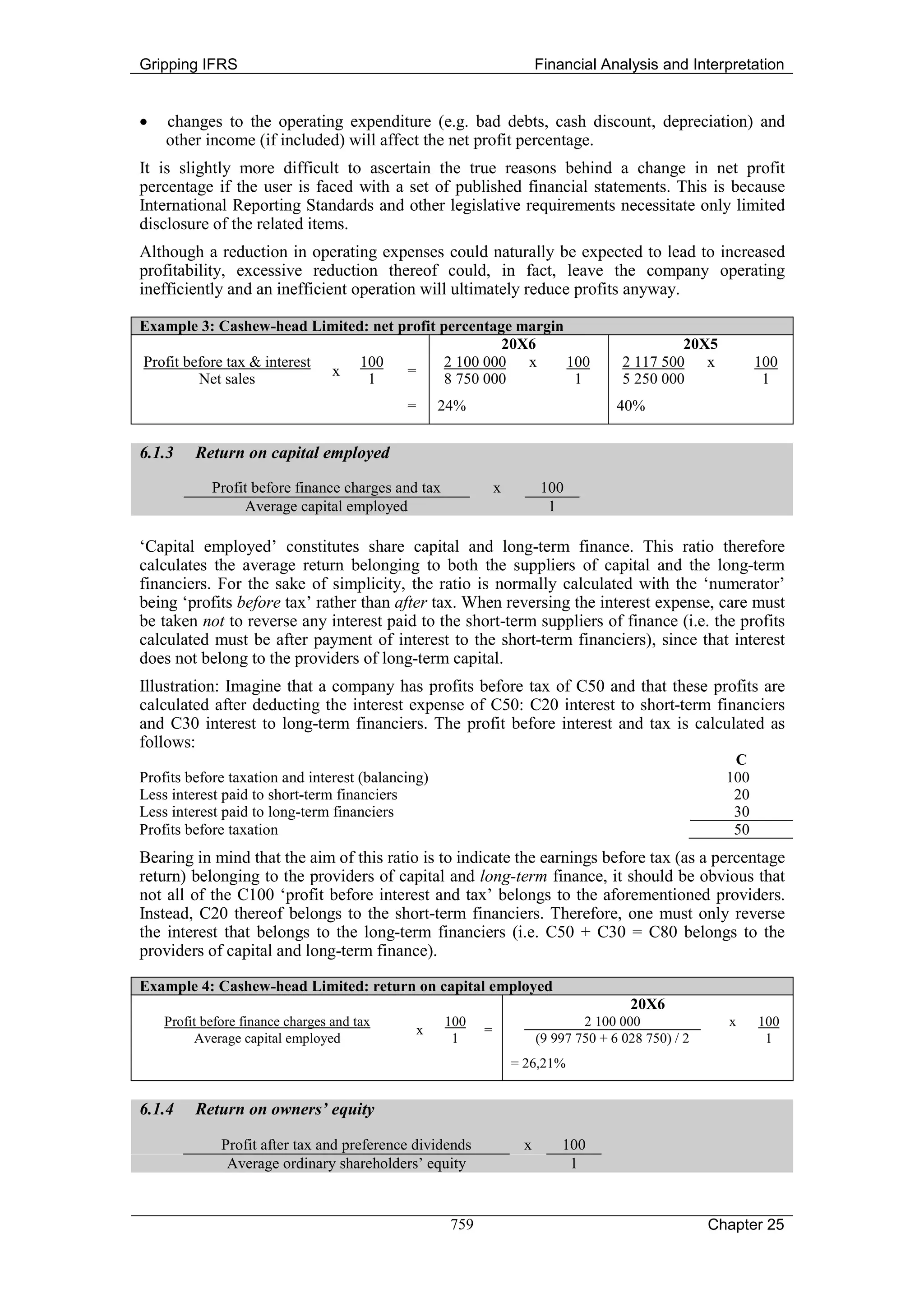 Gripping IFRS                                                           Financial Analysis and Interpretation


•   changes to the operating expenditure (e.g. bad debts, cash discount, depreciation) and
    other income (if included) will affect the net profit percentage.
It is slightly more difficult to ascertain the true reasons behind a change in net profit
percentage if the user is faced with a set of published financial statements. This is because
International Reporting Standards and other legislative requirements necessitate only limited
disclosure of the related items.
Although a reduction in operating expenses could naturally be expected to lead to increased
profitability, excessive reduction thereof could, in fact, leave the company operating
inefficiently and an inefficient operation will ultimately reduce profits anyway.

Example 3: Cashew-head Limited: net profit percentage margin
                                                    20X6                                        20X5
Profit before tax & interest   100          2 100 000 x      100                       2 117 500 x            100
                             x       =
         Net sales              1           8 750 000         1                        5 250 000               1
                                            =       24%                               40%


6.1.3    Return on capital employed

            Profit before finance charges and tax              x        100
                 Average capital employed                                1

‘Capital employed’ constitutes share capital and long-term finance. This ratio therefore
calculates the average return belonging to both the suppliers of capital and the long-term
financiers. For the sake of simplicity, the ratio is normally calculated with the ‘numerator’
being ‘profits before tax’ rather than after tax. When reversing the interest expense, care must
be taken not to reverse any interest paid to the short-term suppliers of finance (i.e. the profits
calculated must be after payment of interest to the short-term financiers), since that interest
does not belong to the providers of long-term capital.
Illustration: Imagine that a company has profits before tax of C50 and that these profits are
calculated after deducting the interest expense of C50: C20 interest to short-term financiers
and C30 interest to long-term financiers. The profit before interest and tax is calculated as
follows:
                                                                                                         C
Profits before taxation and interest (balancing)                                                        100
Less interest paid to short-term financiers                                                              20
Less interest paid to long-term financiers                                                               30
Profits before taxation                                                                                  50
Bearing in mind that the aim of this ratio is to indicate the earnings before tax (as a percentage
return) belonging to the providers of capital and long-term finance, it should be obvious that
not all of the C100 ‘profit before interest and tax’ belongs to the aforementioned providers.
Instead, C20 thereof belongs to the short-term financiers. Therefore, one must only reverse
the interest that belongs to the long-term financiers (i.e. C50 + C30 = C80 belongs to the
providers of capital and long-term finance).

Example 4: Cashew-head Limited: return on capital employed
                                                                                        20X6
    Profit before finance charges and tax           100                         2 100 000               x     100
                                                x          =
         Average capital employed                    1                  (9 997 750 + 6 028 750) / 2            1
                                                                   = 26,21%


6.1.4    Return on owners’ equity

              Profit after tax and preference dividends             x       100
               Average ordinary shareholders’ equity                         1


                                                     759                                              Chapter 25
 