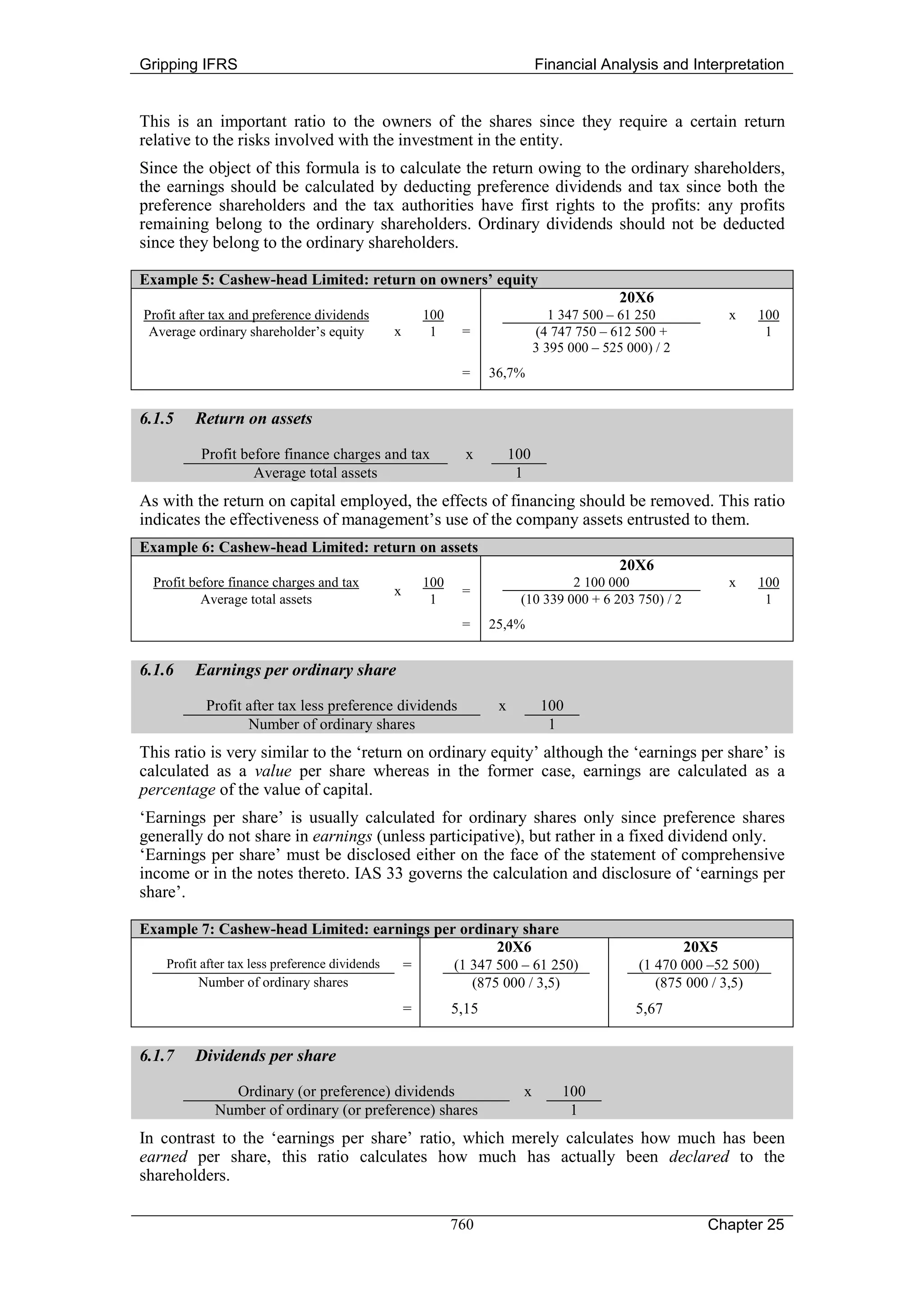 Gripping IFRS                                                               Financial Analysis and Interpretation


This is an important ratio to the owners of the shares since they require a certain return
relative to the risks involved with the investment in the entity.
Since the object of this formula is to calculate the return owing to the ordinary shareholders,
the earnings should be calculated by deducting preference dividends and tax since both the
preference shareholders and the tax authorities have first rights to the profits: any profits
remaining belong to the ordinary shareholders. Ordinary dividends should not be deducted
since they belong to the ordinary shareholders.

Example 5: Cashew-head Limited: return on owners’ equity
                                                                                           20X6
Profit after tax and preference dividends           100                        1 347 500 – 61 250             x   100
 Average ordinary shareholder’s equity      x        1     =                (4 747 750 – 612 500 +                 1
                                                                            3 395 000 – 525 000) / 2
                                                           =     36,7%


6.1.5    Return on assets

          Profit before finance charges and tax             x         100
                   Average total assets                                1
As with the return on capital employed, the effects of financing should be removed. This ratio
indicates the effectiveness of management’s use of the company assets entrusted to them.
Example 6: Cashew-head Limited: return on assets
                                                                                           20X6
  Profit before finance charges and tax             100                         2 100 000                     x   100
                                            x              =
           Average total assets                      1                 (10 339 000 + 6 203 750) / 2                1
                                                           =     25,4%


6.1.6    Earnings per ordinary share

           Profit after tax less preference dividends             x          100
                  Number of ordinary shares                                   1
This ratio is very similar to the ‘return on ordinary equity’ although the ‘earnings per share’ is
calculated as a value per share whereas in the former case, earnings are calculated as a
percentage of the value of capital.
‘Earnings per share’ is usually calculated for ordinary shares only since preference shares
generally do not share in earnings (unless participative), but rather in a fixed dividend only.
‘Earnings per share’ must be disclosed either on the face of the statement of comprehensive
income or in the notes thereto. IAS 33 governs the calculation and disclosure of ‘earnings per
share’.

Example 7: Cashew-head Limited: earnings per ordinary share
                                                       20X6                                            20X5
   Profit after tax less preference dividends = (1 347 500 – 61 250)                          (1 470 000 –52 500)
          Number of ordinary shares                (875 000 / 3,5)                               (875 000 / 3,5)
                                                =         5,15                               5,67


6.1.7    Dividends per share

               Ordinary (or preference) dividends                       x        100
             Number of ordinary (or preference) shares                            1
In contrast to the ‘earnings per share’ ratio, which merely calculates how much has been
earned per share, this ratio calculates how much has actually been declared to the
shareholders.

                                                          760                                            Chapter 25
 