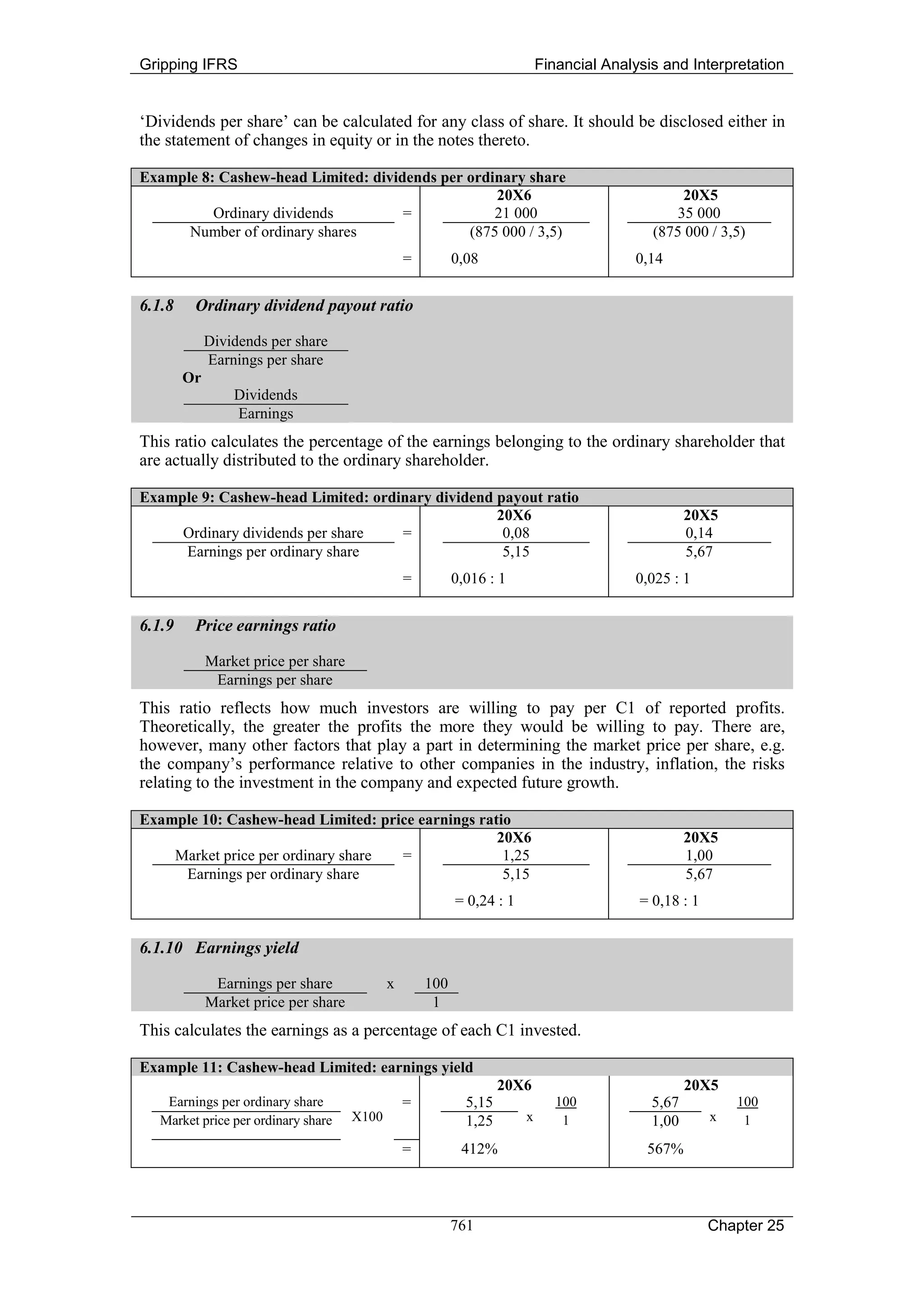 Gripping IFRS                                                               Financial Analysis and Interpretation


‘Dividends per share’ can be calculated for any class of share. It should be disclosed either in
the statement of changes in equity or in the notes thereto.

Example 8: Cashew-head Limited: dividends per ordinary share
                                                  20X6                                            20X5
          Ordinary dividends         =            21 000                                         35 000
      Number of ordinary shares               (875 000 / 3,5)                                (875 000 / 3,5)
                                                 =         0,08                           0,14


6.1.8    Ordinary dividend payout ratio

             Dividends per share
             Earnings per share
        Or
                 Dividends
                 Earnings
This ratio calculates the percentage of the earnings belonging to the ordinary shareholder that
are actually distributed to the ordinary shareholder.

Example 9: Cashew-head Limited: ordinary dividend payout ratio
                                                  20X6                                              20X5
     Ordinary dividends per share   =              0,08                                             0,14
     Earnings per ordinary share                   5,15                                             5,67
                                                 =         0,016 : 1                      0,025 : 1


6.1.9    Price earnings ratio

             Market price per share
              Earnings per share
This ratio reflects how much investors are willing to pay per C1 of reported profits.
Theoretically, the greater the profits the more they would be willing to pay. There are,
however, many other factors that play a part in determining the market price per share, e.g.
the company’s performance relative to other companies in the industry, inflation, the risks
relating to the investment in the company and expected future growth.

Example 10: Cashew-head Limited: price earnings ratio
                                                   20X6                                             20X5
    Market price per ordinary share =               1,25                                            1,00
     Earnings per ordinary share                    5,15                                            5,67
                                                           = 0,24 : 1                      = 0,18 : 1


6.1.10 Earnings yield

              Earnings per share             x       100
             Market price per share                   1
This calculates the earnings as a percentage of each C1 invested.

Example 11: Cashew-head Limited: earnings yield
                                                                    20X6                            20X5
    Earnings per ordinary share                  =           5,15              100           5,67           100
   Market price per ordinary share    X100                   1,25       x       1            1,00       x    1

                                                 =          412%                            567%



                                                           761                                          Chapter 25
 