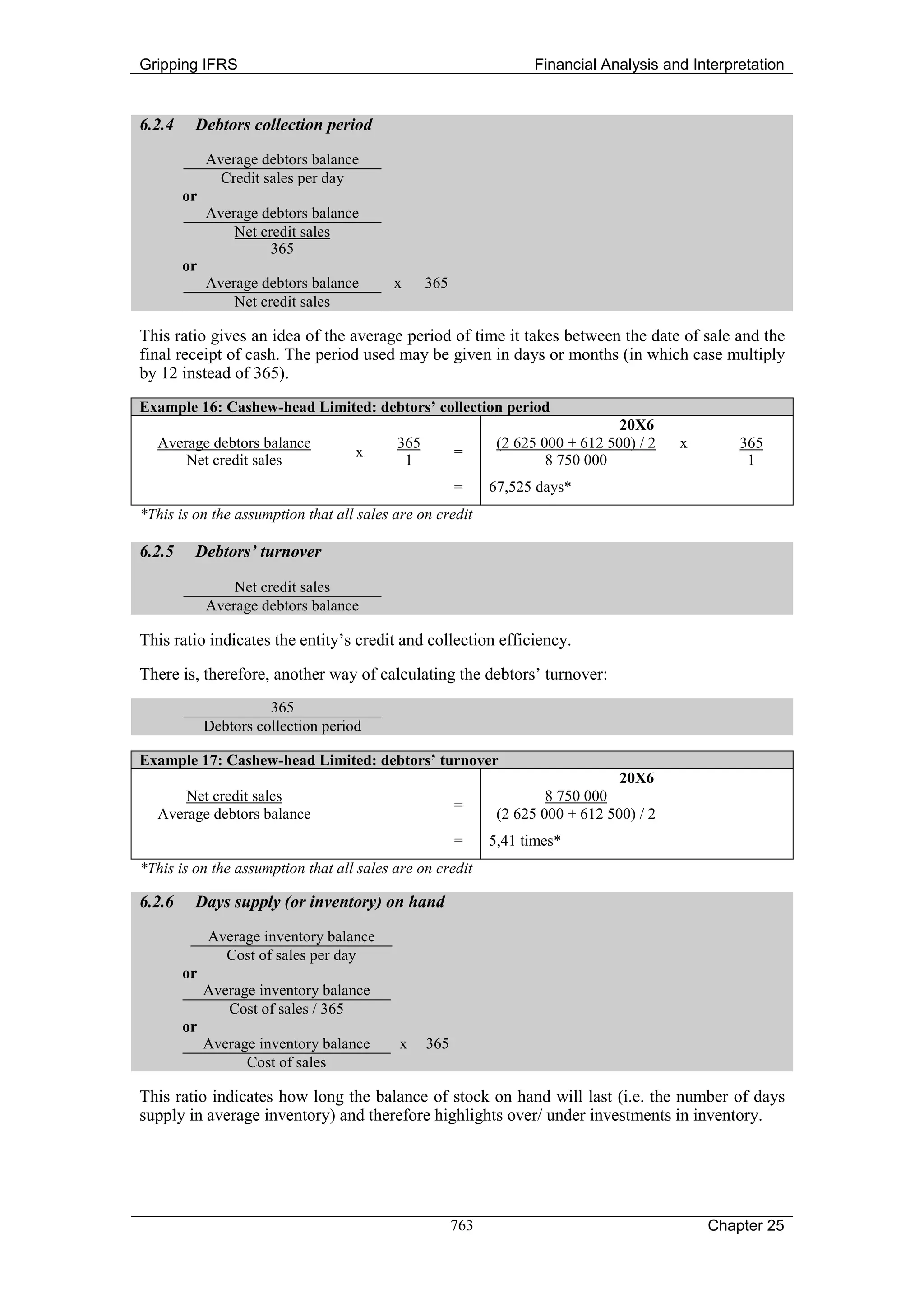 Gripping IFRS                                                     Financial Analysis and Interpretation


6.2.4    Debtors collection period

             Average debtors balance
               Credit sales per day
        or
             Average debtors balance
                 Net credit sales
                       365
        or
             Average debtors balance      x     365
                 Net credit sales

This ratio gives an idea of the average period of time it takes between the date of sale and the
final receipt of cash. The period used may be given in days or months (in which case multiply
by 12 instead of 365).
Example 16: Cashew-head Limited: debtors’ collection period
                                                                                20X6
  Average debtors balance                 365                (2 625 000 + 612 500) / 2   x       365
                                     x                =
      Net credit sales                     1                         8 750 000                    1
                                                      =     67,525 days*
*This is on the assumption that all sales are on credit

6.2.5    Debtors’ turnover

                 Net credit sales
             Average debtors balance

This ratio indicates the entity’s credit and collection efficiency.
There is, therefore, another way of calculating the debtors’ turnover:
                       365
             Debtors collection period

Example 17: Cashew-head Limited: debtors’ turnover
                                                                                20X6
      Net credit sales                                               8 750 000
                                                      =
  Average debtors balance                                    (2 625 000 + 612 500) / 2
                                                      =     5,41 times*
*This is on the assumption that all sales are on credit

6.2.6    Days supply (or inventory) on hand

             Average inventory balance
               Cost of sales per day
        or
             Average inventory balance
                Cost of sales / 365
        or
             Average inventory balance    x     365
                   Cost of sales

This ratio indicates how long the balance of stock on hand will last (i.e. the number of days
supply in average inventory) and therefore highlights over/ under investments in inventory.




                                                      763                                    Chapter 25
 