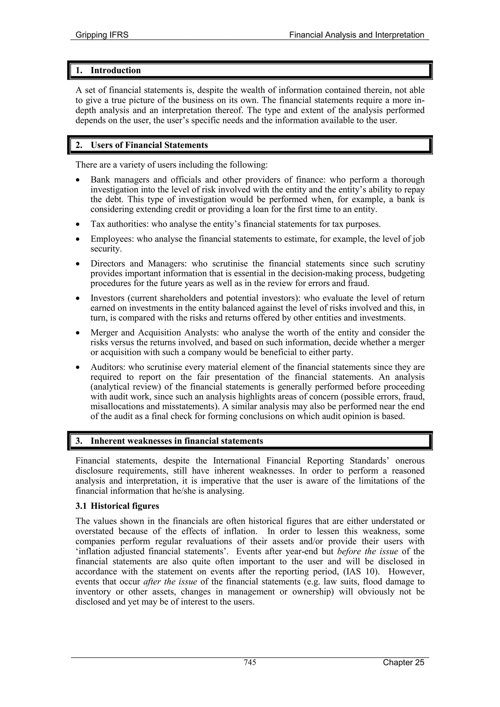 Gripping IFRS                                               Financial Analysis and Interpretation



1. Introduction

A set of financial statements is, despite the wealth of information contained therein, not able
to give a true picture of the business on its own. The financial statements require a more in-
depth analysis and an interpretation thereof. The type and extent of the analysis performed
depends on the user, the user’s specific needs and the information available to the user.

2. Users of Financial Statements

There are a variety of users including the following:
•   Bank managers and officials and other providers of finance: who perform a thorough
    investigation into the level of risk involved with the entity and the entity’s ability to repay
    the debt. This type of investigation would be performed when, for example, a bank is
    considering extending credit or providing a loan for the first time to an entity.
•   Tax authorities: who analyse the entity’s financial statements for tax purposes.
•   Employees: who analyse the financial statements to estimate, for example, the level of job
    security.
•   Directors and Managers: who scrutinise the financial statements since such scrutiny
    provides important information that is essential in the decision-making process, budgeting
    procedures for the future years as well as in the review for errors and fraud.
•   Investors (current shareholders and potential investors): who evaluate the level of return
    earned on investments in the entity balanced against the level of risks involved and this, in
    turn, is compared with the risks and returns offered by other entities and investments.
•   Merger and Acquisition Analysts: who analyse the worth of the entity and consider the
    risks versus the returns involved, and based on such information, decide whether a merger
    or acquisition with such a company would be beneficial to either party.
•   Auditors: who scrutinise every material element of the financial statements since they are
    required to report on the fair presentation of the financial statements. An analysis
    (analytical review) of the financial statements is generally performed before proceeding
    with audit work, since such an analysis highlights areas of concern (possible errors, fraud,
    misallocations and misstatements). A similar analysis may also be performed near the end
    of the audit as a final check for forming conclusions on which audit opinion is based.

3. Inherent weaknesses in financial statements

Financial statements, despite the International Financial Reporting Standards’ onerous
disclosure requirements, still have inherent weaknesses. In order to perform a reasoned
analysis and interpretation, it is imperative that the user is aware of the limitations of the
financial information that he/she is analysing.
3.1 Historical figures
The values shown in the financials are often historical figures that are either understated or
overstated because of the effects of inflation. In order to lessen this weakness, some
companies perform regular revaluations of their assets and/or provide their users with
‘inflation adjusted financial statements’. Events after year-end but before the issue of the
financial statements are also quite often important to the user and will be disclosed in
accordance with the statement on events after the reporting period, (IAS 10). However,
events that occur after the issue of the financial statements (e.g. law suits, flood damage to
inventory or other assets, changes in management or ownership) will obviously not be
disclosed and yet may be of interest to the users.




                                               745                                     Chapter 25
 