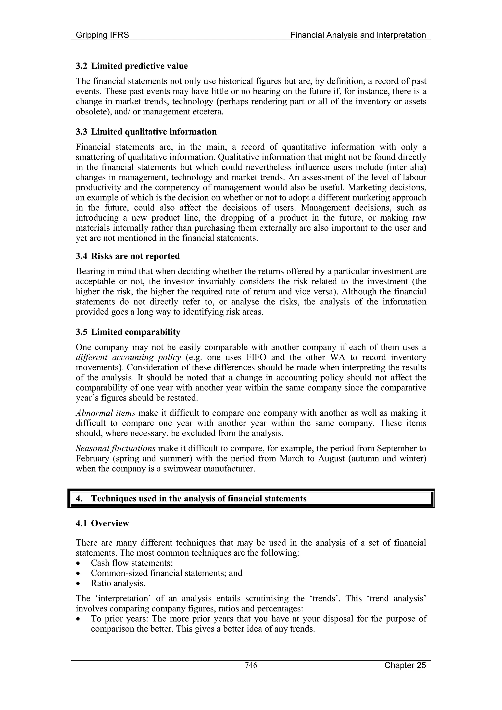 Gripping IFRS                                              Financial Analysis and Interpretation


3.2 Limited predictive value
The financial statements not only use historical figures but are, by definition, a record of past
events. These past events may have little or no bearing on the future if, for instance, there is a
change in market trends, technology (perhaps rendering part or all of the inventory or assets
obsolete), and/ or management etcetera.

3.3 Limited qualitative information
Financial statements are, in the main, a record of quantitative information with only a
smattering of qualitative information. Qualitative information that might not be found directly
in the financial statements but which could nevertheless influence users include (inter alia)
changes in management, technology and market trends. An assessment of the level of labour
productivity and the competency of management would also be useful. Marketing decisions,
an example of which is the decision on whether or not to adopt a different marketing approach
in the future, could also affect the decisions of users. Management decisions, such as
introducing a new product line, the dropping of a product in the future, or making raw
materials internally rather than purchasing them externally are also important to the user and
yet are not mentioned in the financial statements.
3.4 Risks are not reported
Bearing in mind that when deciding whether the returns offered by a particular investment are
acceptable or not, the investor invariably considers the risk related to the investment (the
higher the risk, the higher the required rate of return and vice versa). Although the financial
statements do not directly refer to, or analyse the risks, the analysis of the information
provided goes a long way to identifying risk areas.

3.5 Limited comparability
One company may not be easily comparable with another company if each of them uses a
different accounting policy (e.g. one uses FIFO and the other WA to record inventory
movements). Consideration of these differences should be made when interpreting the results
of the analysis. It should be noted that a change in accounting policy should not affect the
comparability of one year with another year within the same company since the comparative
year’s figures should be restated.
Abnormal items make it difficult to compare one company with another as well as making it
difficult to compare one year with another year within the same company. These items
should, where necessary, be excluded from the analysis.
Seasonal fluctuations make it difficult to compare, for example, the period from September to
February (spring and summer) with the period from March to August (autumn and winter)
when the company is a swimwear manufacturer.


4. Techniques used in the analysis of financial statements

4.1 Overview

There are many different techniques that may be used in the analysis of a set of financial
statements. The most common techniques are the following:
• Cash flow statements;
• Common-sized financial statements; and
• Ratio analysis.
The ‘interpretation’ of an analysis entails scrutinising the ‘trends’. This ‘trend analysis’
involves comparing company figures, ratios and percentages:
• To prior years: The more prior years that you have at your disposal for the purpose of
    comparison the better. This gives a better idea of any trends.


                                               746                                    Chapter 25
 