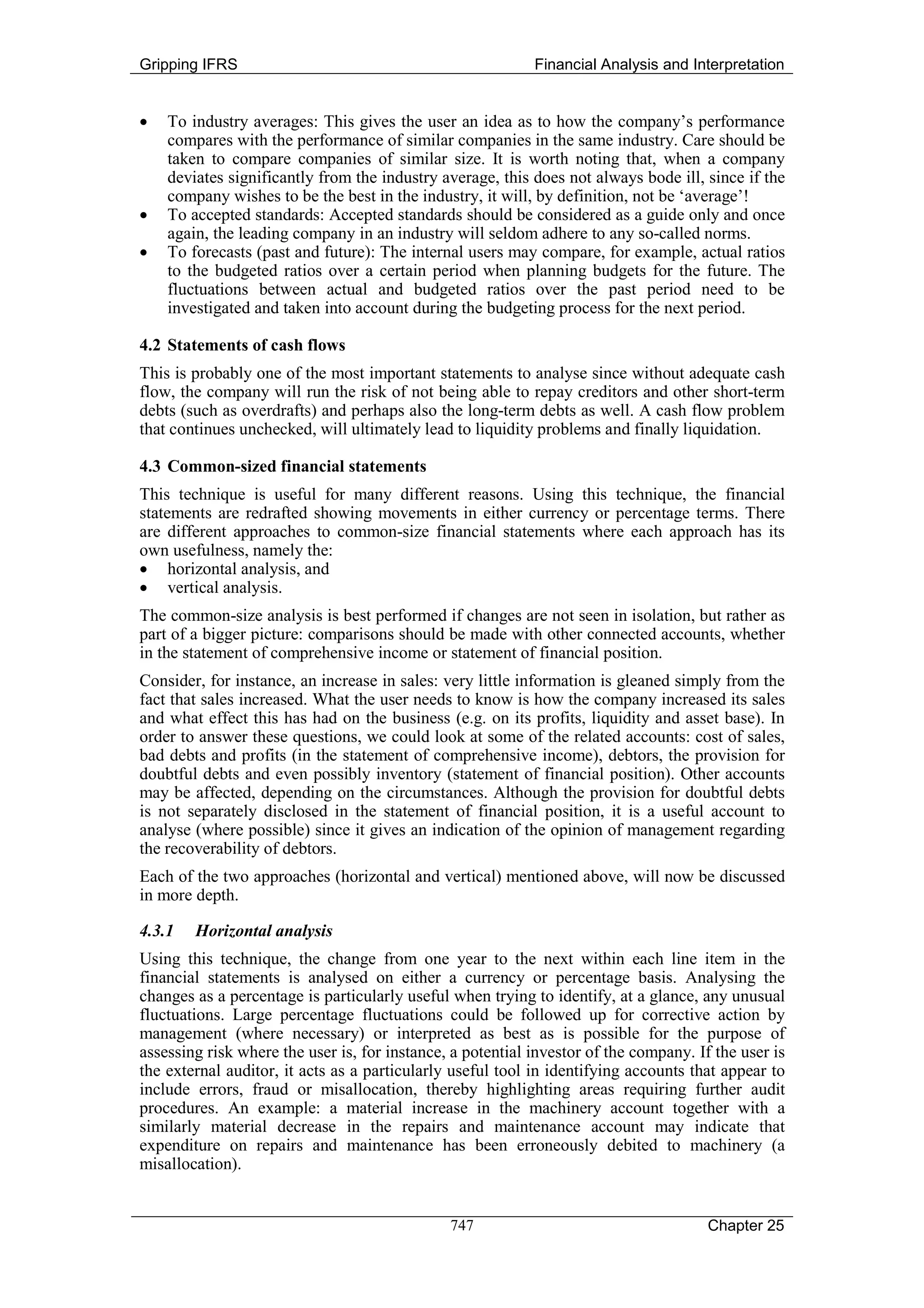 Gripping IFRS                                               Financial Analysis and Interpretation


•   To industry averages: This gives the user an idea as to how the company’s performance
    compares with the performance of similar companies in the same industry. Care should be
    taken to compare companies of similar size. It is worth noting that, when a company
    deviates significantly from the industry average, this does not always bode ill, since if the
    company wishes to be the best in the industry, it will, by definition, not be ‘average’!
•   To accepted standards: Accepted standards should be considered as a guide only and once
    again, the leading company in an industry will seldom adhere to any so-called norms.
•   To forecasts (past and future): The internal users may compare, for example, actual ratios
    to the budgeted ratios over a certain period when planning budgets for the future. The
    fluctuations between actual and budgeted ratios over the past period need to be
    investigated and taken into account during the budgeting process for the next period.

4.2 Statements of cash flows
This is probably one of the most important statements to analyse since without adequate cash
flow, the company will run the risk of not being able to repay creditors and other short-term
debts (such as overdrafts) and perhaps also the long-term debts as well. A cash flow problem
that continues unchecked, will ultimately lead to liquidity problems and finally liquidation.

4.3 Common-sized financial statements
This technique is useful for many different reasons. Using this technique, the financial
statements are redrafted showing movements in either currency or percentage terms. There
are different approaches to common-size financial statements where each approach has its
own usefulness, namely the:
• horizontal analysis, and
• vertical analysis.
The common-size analysis is best performed if changes are not seen in isolation, but rather as
part of a bigger picture: comparisons should be made with other connected accounts, whether
in the statement of comprehensive income or statement of financial position.
Consider, for instance, an increase in sales: very little information is gleaned simply from the
fact that sales increased. What the user needs to know is how the company increased its sales
and what effect this has had on the business (e.g. on its profits, liquidity and asset base). In
order to answer these questions, we could look at some of the related accounts: cost of sales,
bad debts and profits (in the statement of comprehensive income), debtors, the provision for
doubtful debts and even possibly inventory (statement of financial position). Other accounts
may be affected, depending on the circumstances. Although the provision for doubtful debts
is not separately disclosed in the statement of financial position, it is a useful account to
analyse (where possible) since it gives an indication of the opinion of management regarding
the recoverability of debtors.
Each of the two approaches (horizontal and vertical) mentioned above, will now be discussed
in more depth.

4.3.1   Horizontal analysis
Using this technique, the change from one year to the next within each line item in the
financial statements is analysed on either a currency or percentage basis. Analysing the
changes as a percentage is particularly useful when trying to identify, at a glance, any unusual
fluctuations. Large percentage fluctuations could be followed up for corrective action by
management (where necessary) or interpreted as best as is possible for the purpose of
assessing risk where the user is, for instance, a potential investor of the company. If the user is
the external auditor, it acts as a particularly useful tool in identifying accounts that appear to
include errors, fraud or misallocation, thereby highlighting areas requiring further audit
procedures. An example: a material increase in the machinery account together with a
similarly material decrease in the repairs and maintenance account may indicate that
expenditure on repairs and maintenance has been erroneously debited to machinery (a
misallocation).


                                               747                                     Chapter 25
 