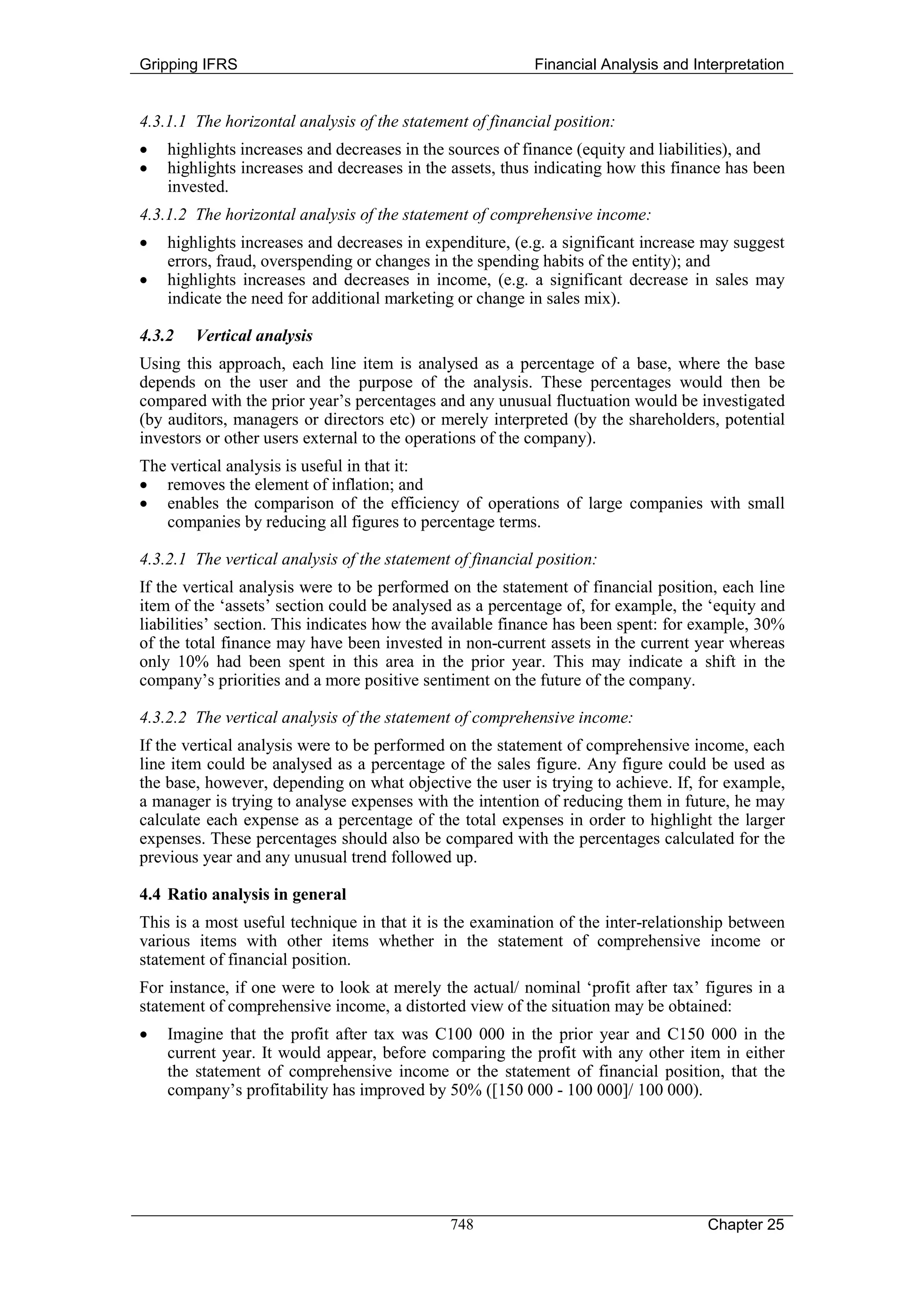 Gripping IFRS                                              Financial Analysis and Interpretation


4.3.1.1 The horizontal analysis of the statement of financial position:
•   highlights increases and decreases in the sources of finance (equity and liabilities), and
•   highlights increases and decreases in the assets, thus indicating how this finance has been
    invested.
4.3.1.2 The horizontal analysis of the statement of comprehensive income:
•   highlights increases and decreases in expenditure, (e.g. a significant increase may suggest
    errors, fraud, overspending or changes in the spending habits of the entity); and
•   highlights increases and decreases in income, (e.g. a significant decrease in sales may
    indicate the need for additional marketing or change in sales mix).

4.3.2   Vertical analysis
Using this approach, each line item is analysed as a percentage of a base, where the base
depends on the user and the purpose of the analysis. These percentages would then be
compared with the prior year’s percentages and any unusual fluctuation would be investigated
(by auditors, managers or directors etc) or merely interpreted (by the shareholders, potential
investors or other users external to the operations of the company).
The vertical analysis is useful in that it:
• removes the element of inflation; and
• enables the comparison of the efficiency of operations of large companies with small
   companies by reducing all figures to percentage terms.

4.3.2.1 The vertical analysis of the statement of financial position:
If the vertical analysis were to be performed on the statement of financial position, each line
item of the ‘assets’ section could be analysed as a percentage of, for example, the ‘equity and
liabilities’ section. This indicates how the available finance has been spent: for example, 30%
of the total finance may have been invested in non-current assets in the current year whereas
only 10% had been spent in this area in the prior year. This may indicate a shift in the
company’s priorities and a more positive sentiment on the future of the company.

4.3.2.2 The vertical analysis of the statement of comprehensive income:
If the vertical analysis were to be performed on the statement of comprehensive income, each
line item could be analysed as a percentage of the sales figure. Any figure could be used as
the base, however, depending on what objective the user is trying to achieve. If, for example,
a manager is trying to analyse expenses with the intention of reducing them in future, he may
calculate each expense as a percentage of the total expenses in order to highlight the larger
expenses. These percentages should also be compared with the percentages calculated for the
previous year and any unusual trend followed up.

4.4 Ratio analysis in general
This is a most useful technique in that it is the examination of the inter-relationship between
various items with other items whether in the statement of comprehensive income or
statement of financial position.
For instance, if one were to look at merely the actual/ nominal ‘profit after tax’ figures in a
statement of comprehensive income, a distorted view of the situation may be obtained:
•   Imagine that the profit after tax was C100 000 in the prior year and C150 000 in the
    current year. It would appear, before comparing the profit with any other item in either
    the statement of comprehensive income or the statement of financial position, that the
    company’s profitability has improved by 50% ([150 000 - 100 000]/ 100 000).




                                              748                                   Chapter 25
 