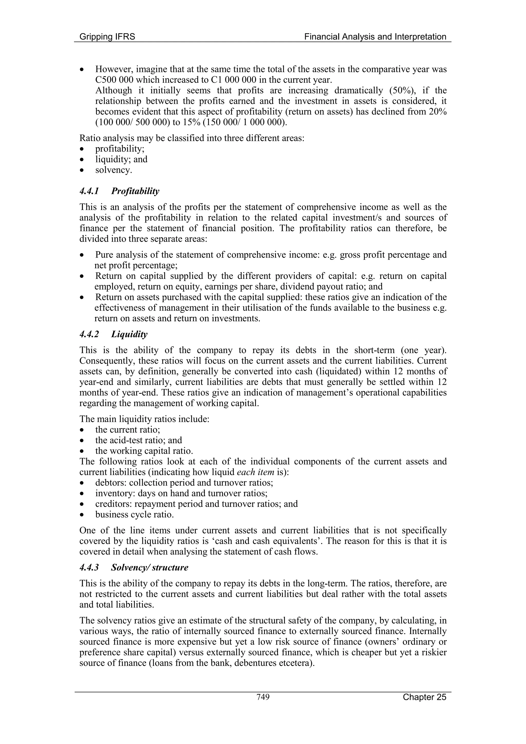 Gripping IFRS                                              Financial Analysis and Interpretation


•   However, imagine that at the same time the total of the assets in the comparative year was
    C500 000 which increased to C1 000 000 in the current year.
    Although it initially seems that profits are increasing dramatically (50%), if the
    relationship between the profits earned and the investment in assets is considered, it
    becomes evident that this aspect of profitability (return on assets) has declined from 20%
    (100 000/ 500 000) to 15% (150 000/ 1 000 000).
Ratio analysis may be classified into three different areas:
• profitability;
• liquidity; and
• solvency.

4.4.1   Profitability
This is an analysis of the profits per the statement of comprehensive income as well as the
analysis of the profitability in relation to the related capital investment/s and sources of
finance per the statement of financial position. The profitability ratios can therefore, be
divided into three separate areas:
•   Pure analysis of the statement of comprehensive income: e.g. gross profit percentage and
    net profit percentage;
•   Return on capital supplied by the different providers of capital: e.g. return on capital
    employed, return on equity, earnings per share, dividend payout ratio; and
•   Return on assets purchased with the capital supplied: these ratios give an indication of the
    effectiveness of management in their utilisation of the funds available to the business e.g.
    return on assets and return on investments.
4.4.2   Liquidity
This is the ability of the company to repay its debts in the short-term (one year).
Consequently, these ratios will focus on the current assets and the current liabilities. Current
assets can, by definition, generally be converted into cash (liquidated) within 12 months of
year-end and similarly, current liabilities are debts that must generally be settled within 12
months of year-end. These ratios give an indication of management’s operational capabilities
regarding the management of working capital.
The main liquidity ratios include:
• the current ratio;
• the acid-test ratio; and
• the working capital ratio.
The following ratios look at each of the individual components of the current assets and
current liabilities (indicating how liquid each item is):
• debtors: collection period and turnover ratios;
• inventory: days on hand and turnover ratios;
• creditors: repayment period and turnover ratios; and
• business cycle ratio.
One of the line items under current assets and current liabilities that is not specifically
covered by the liquidity ratios is ‘cash and cash equivalents’. The reason for this is that it is
covered in detail when analysing the statement of cash flows.
4.4.3   Solvency/ structure
This is the ability of the company to repay its debts in the long-term. The ratios, therefore, are
not restricted to the current assets and current liabilities but deal rather with the total assets
and total liabilities.
The solvency ratios give an estimate of the structural safety of the company, by calculating, in
various ways, the ratio of internally sourced finance to externally sourced finance. Internally
sourced finance is more expensive but yet a low risk source of finance (owners’ ordinary or
preference share capital) versus externally sourced finance, which is cheaper but yet a riskier
source of finance (loans from the bank, debentures etcetera).


                                               749                                    Chapter 25
 
