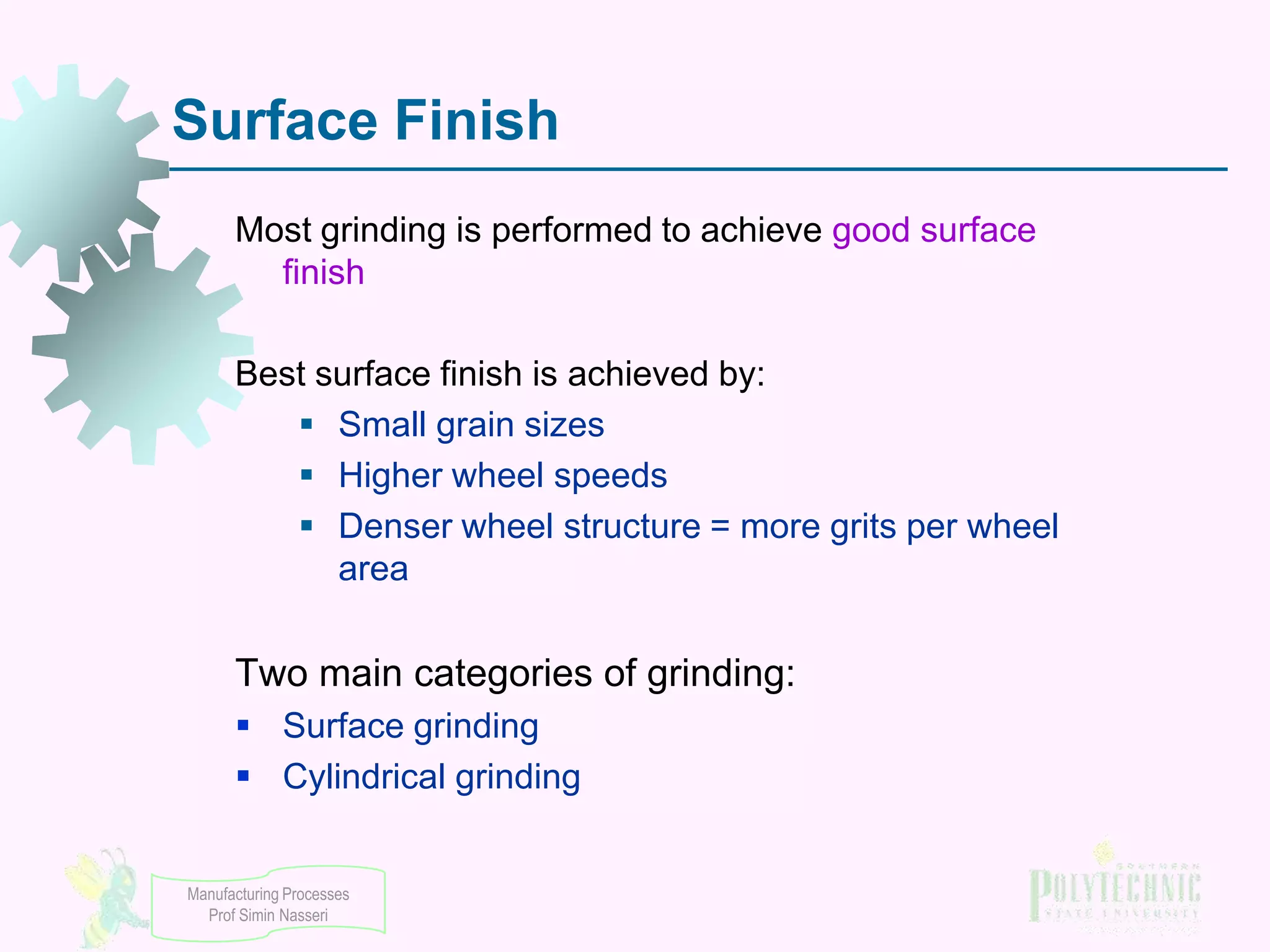 Surface Finish
Most grinding is performed to achieve good surface
finish
Best surface finish is achieved by:
 Small grain sizes
 Higher wheel speeds
 Denser wheel structure = more grits per wheel
area

Two main categories of grinding:
 Surface grinding
 Cylindrical grinding
Manufacturing Processes
Prof Simin Nasseri

 
