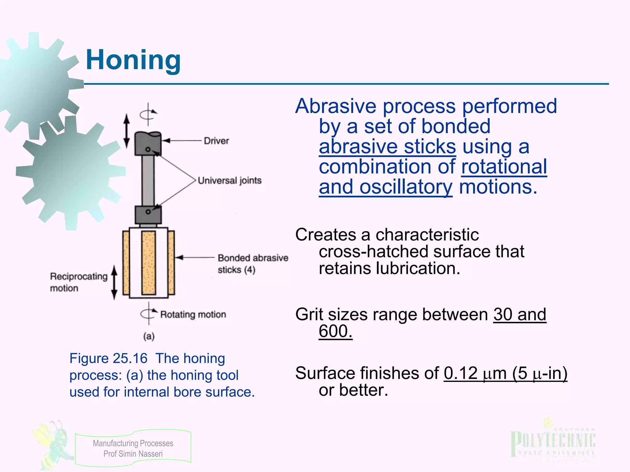 Honing
Abrasive process performed
by a set of bonded
abrasive sticks using a
combination of rotational
and oscillatory motions.
Creates a characteristic
cross-hatched surface that
retains lubrication.
Grit sizes range between 30 and
600.
Figure 25.16 The honing
process: (a) the honing tool
used for internal bore surface.

Manufacturing Processes
Prof Simin Nasseri

Surface finishes of 0.12 m (5 -in)
or better.

 