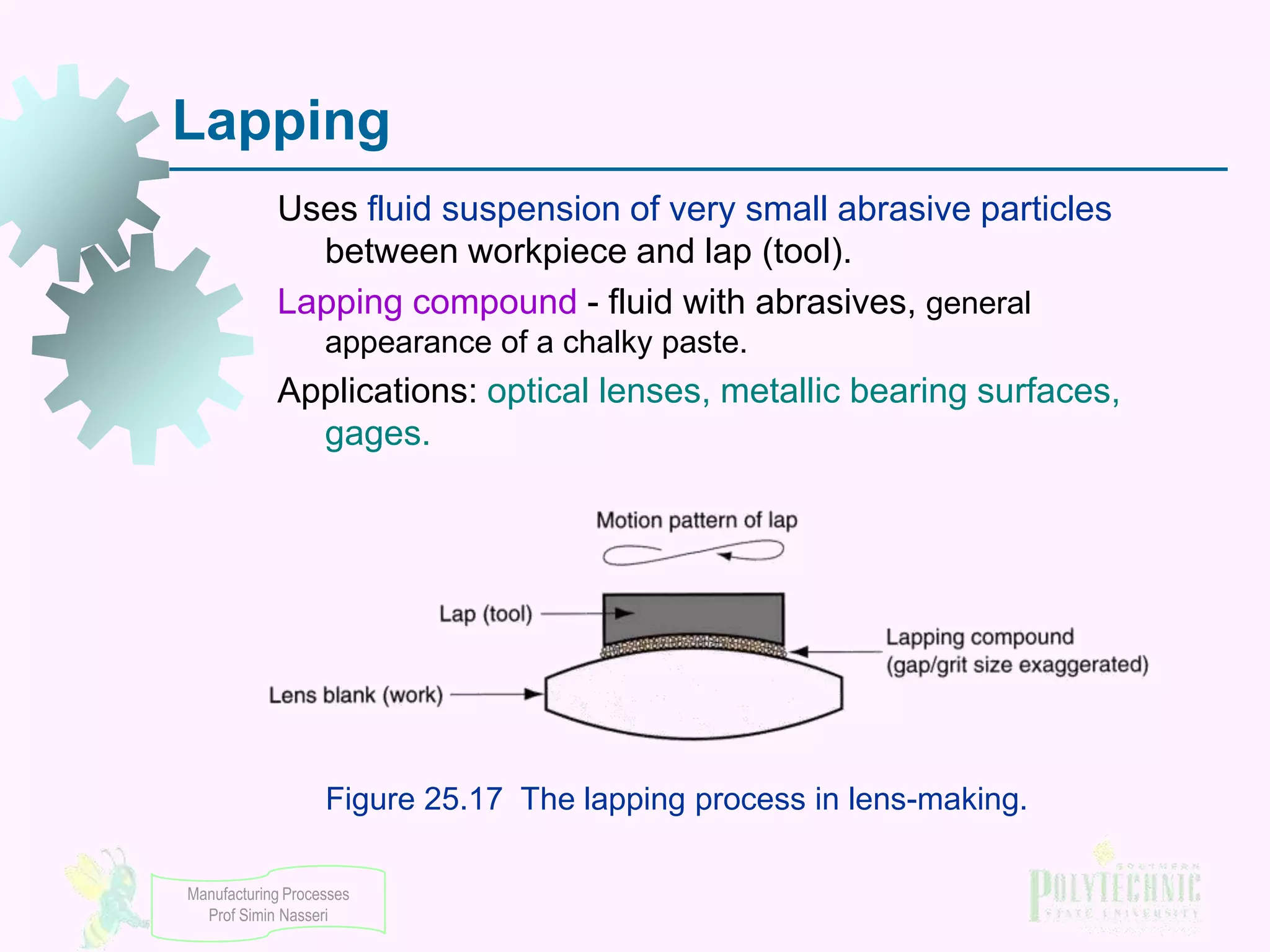 Lapping
Uses fluid suspension of very small abrasive particles
between workpiece and lap (tool).
Lapping compound - fluid with abrasives, general
appearance of a chalky paste.

Applications: optical lenses, metallic bearing surfaces,
gages.

Figure 25.17 The lapping process in lens-making.
Manufacturing Processes
Prof Simin Nasseri

 