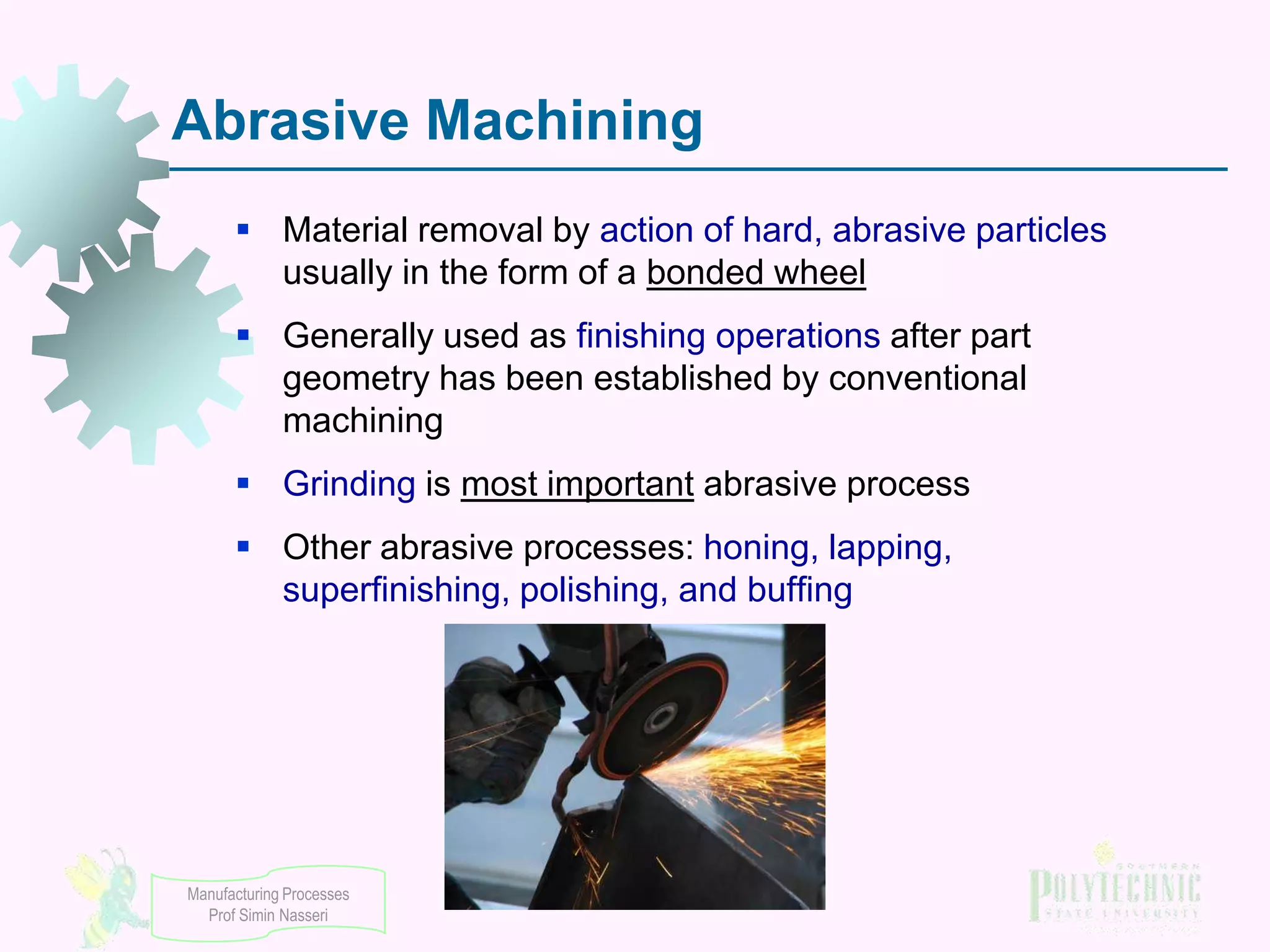 Abrasive Machining
 Material removal by action of hard, abrasive particles
usually in the form of a bonded wheel

 Generally used as finishing operations after part
geometry has been established by conventional
machining
 Grinding is most important abrasive process

 Other abrasive processes: honing, lapping,
superfinishing, polishing, and buffing

Manufacturing Processes
Prof Simin Nasseri

 