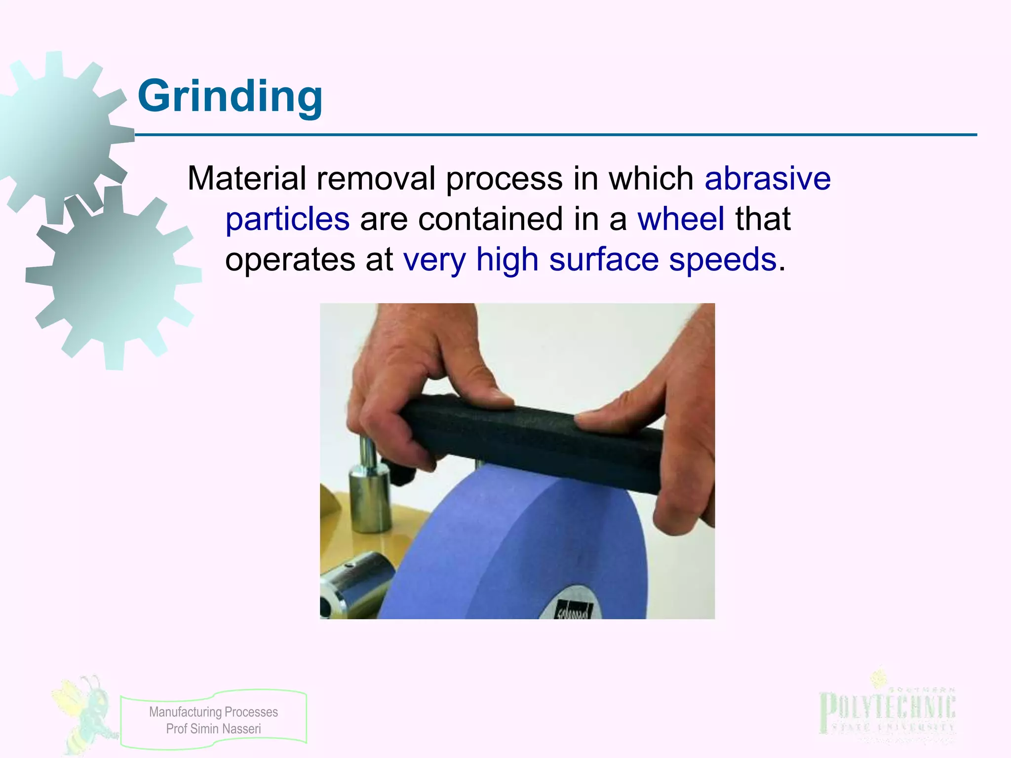 Grinding
Material removal process in which abrasive
particles are contained in a wheel that
operates at very high surface speeds.

Manufacturing Processes
Prof Simin Nasseri

 