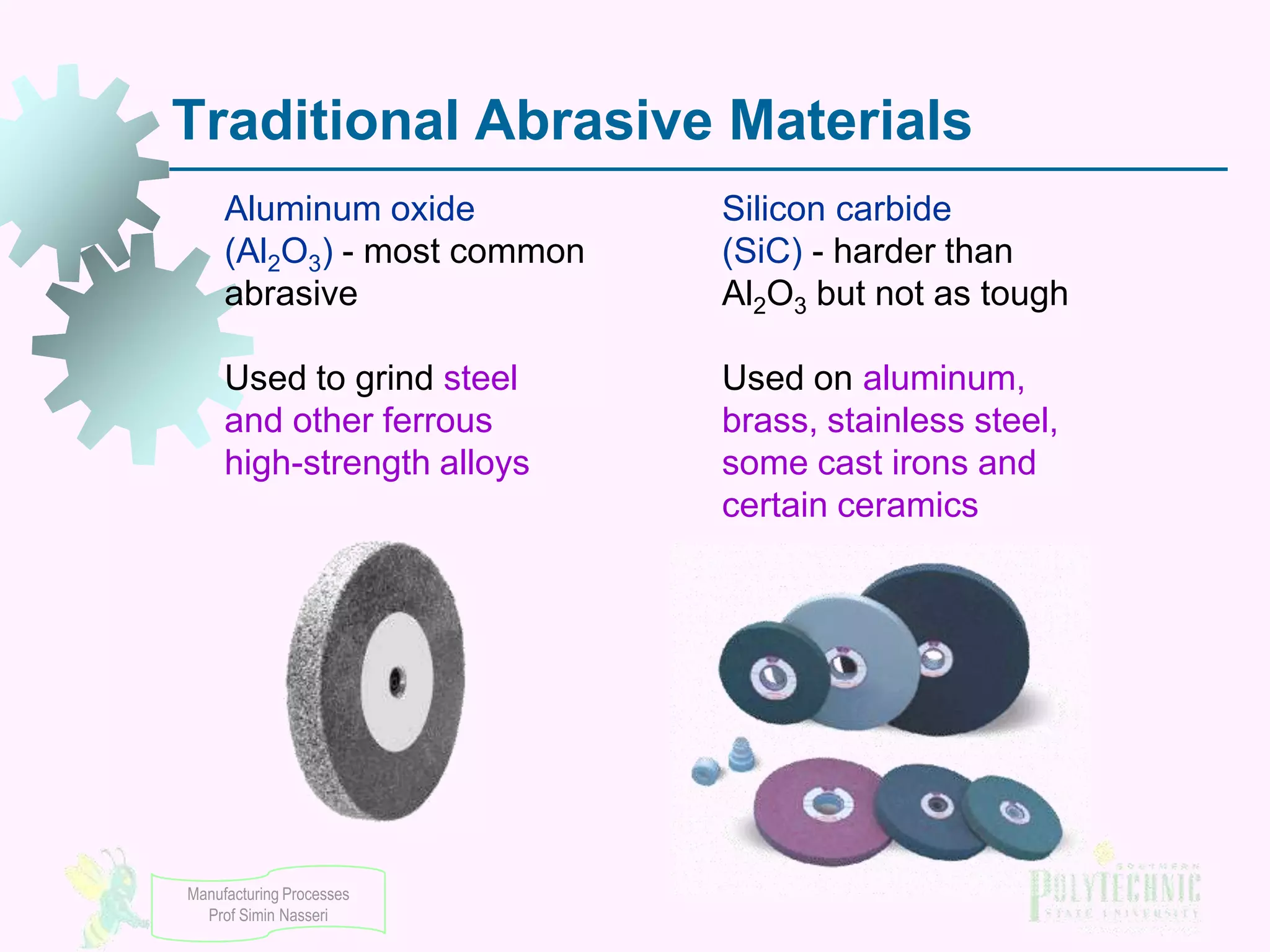 Traditional Abrasive Materials
Aluminum oxide
(Al2O3) - most common
abrasive

Silicon carbide
(SiC) - harder than
Al2O3 but not as tough

Used to grind steel
and other ferrous
high-strength alloys

Used on aluminum,
brass, stainless steel,
some cast irons and
certain ceramics

Manufacturing Processes
Prof Simin Nasseri

 