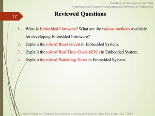 Reviewed Questions17
Mandalay Technological University
Department of Computer Engineering and Information Technology
1. What is Embedded Firmware? What are the various methods available
for developing Embedded Firmware?
2. Explain the role of Reset circuit in Embedded System.
3. Explain the role of Real Time Clock (RTC) in Embedded System.
4. Explain the role of Watchdog Timer in Embedded System.
Lecture Slides for Textbook Introduction to Embedded Systems, Moe Moe Myint, 2017-2018
 