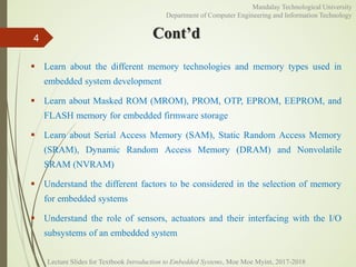 Cont’d
 Learn about the different memory technologies and memory types used in
embedded system development
 Learn about Masked ROM (MROM), PROM, OTP, EPROM, EEPROM, and
FLASH memory for embedded firmware storage
 Learn about Serial Access Memory (SAM), Static Random Access Memory
(SRAM), Dynamic Random Access Memory (DRAM) and Nonvolatile
SRAM (NVRAM)
 Understand the different factors to be considered in the selection of memory
for embedded systems
 Understand the role of sensors, actuators and their interfacing with the I/O
subsystems of an embedded system
4
Mandalay Technological University
Department of Computer Engineering and Information Technology
Lecture Slides for Textbook Introduction to Embedded Systems, Moe Moe Myint, 2017-2018
 