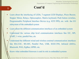 Cont’d
 Learn about the interfacing of LEDs, 7-segment LED Displays, Piezo Buzzer,
Stepper Motor, Relays, Optocouplers, Matrix keyboard, Push button switches,
Programmable Peripheral Interface Device (e.g. 8255 PPI), etc. with the I/O
subsystem of the embedded system
 Learn about the different communication interfaces of an embedded system
 Understand the various chip level communication interfaces like I2C, SPI,
UART, 1-wire, parallel bus, etc
 Understand the different wired and wireless external communication interfaces
like RS-232C, RS-485, Parallel Port, USB, IEEE1394, Infrared (IrDA),
Bluetooth, Wifi, ZigBee, GPRS, etc.
 Know what embedded firmware is and its role in embedded systems
5
Mandalay Technological University
Department of Computer Engineering and Information Technology
Lecture Slides for Textbook Introduction to Embedded Systems, Moe Moe Myint, 2017-2018
 