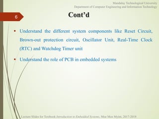 Cont’d
 Understand the different system components like Reset Circuit,
Brown-out protection circuit, Oscillator Unit, Real-Time Clock
(RTC) and Watchdog Timer unit
 Understand the role of PCB in embedded systems
6
Mandalay Technological University
Department of Computer Engineering and Information Technology
Lecture Slides for Textbook Introduction to Embedded Systems, Moe Moe Myint, 2017-2018
 