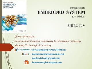 Introduction to
EMBEDDED SYSTEM
(2nd Edition)
SHIBU K V
Dr Moe Moe Myint
Department of Computer Engineering & Information Technology
Mandalay Technological University
www.slideshare.net/MoeMoeMyint
moemoemyint@moemyanmar.ml
moe2myint.mdy@gmail.com
drmoemoemyint.blogspot.com
 