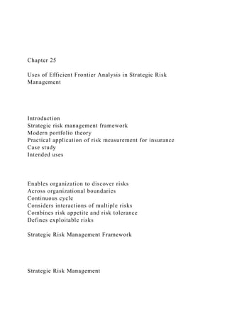 Chapter 25
Uses of Efficient Frontier Analysis in Strategic Risk
Management
Introduction
Strategic risk management framework
Modern portfolio theory
Practical application of risk measurement for insurance
Case study
Intended uses
Enables organization to discover risks
Across organizational boundaries
Continuous cycle
Considers interactions of multiple risks
Combines risk appetite and risk tolerance
Defines exploitable risks
Strategic Risk Management Framework
Strategic Risk Management
 