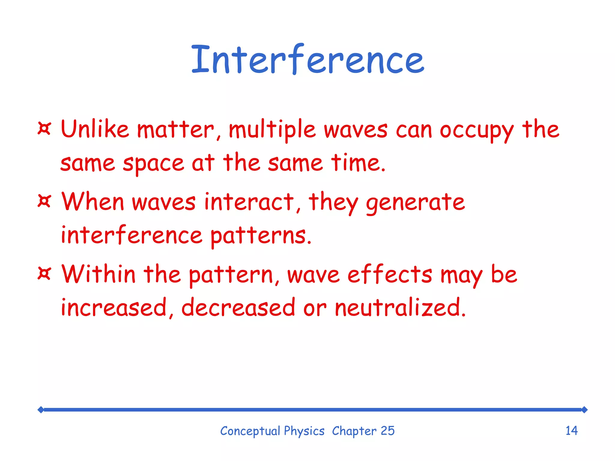 Interference Unlike matter, multiple waves can occupy the same space at the same time. When waves interact, they generate interference patterns. Within the pattern, wave effects may be increased, decreased or neutralized. Conceptual Physics  Chapter 25 