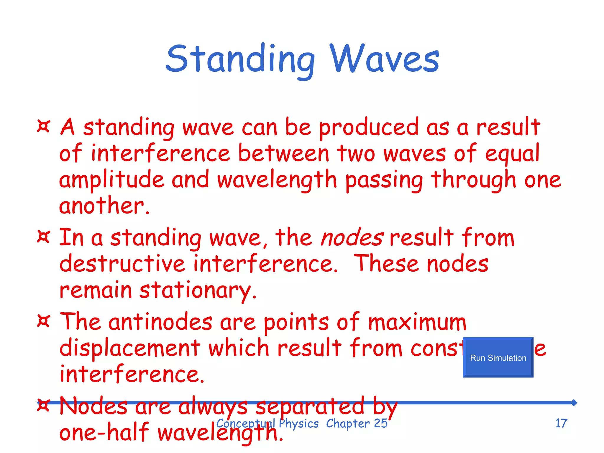 Standing Waves A standing wave can be produced as a result of interference between two waves of equal amplitude and wavelength passing through one another. In a standing wave, the  nodes  result from destructive interference.  These nodes remain stationary. The antinodes are points of maximum displacement which result from constructive interference. Nodes are always separated by one-half wavelength. Conceptual Physics  Chapter 25 Run Simulation 