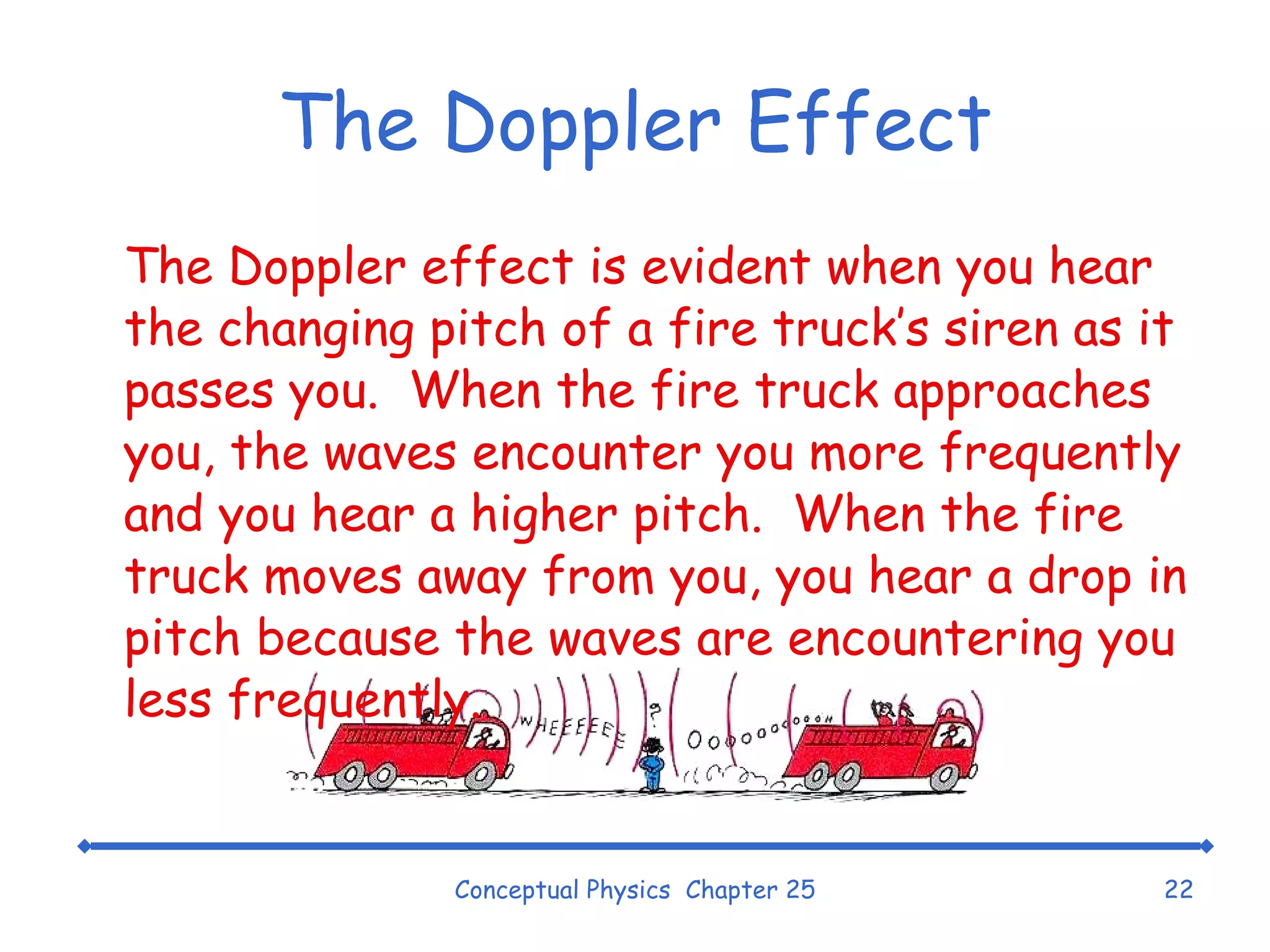 The Doppler Effect The Doppler effect is evident when you hear the changing pitch of a fire truck’s siren as it passes you.  When the fire truck approaches you, the waves encounter you more frequently and you hear a higher pitch.  When the fire truck moves away from you, you hear a drop in pitch because the waves are encountering you less frequently. Conceptual Physics  Chapter 25 