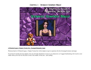 Chapter 26 – Teenaged Romantic Angst




A Piratical Legacy: Chapter Twenty-Six - Teenaged Romantic Angst

Welcome back to A Piratical Legacy - Chapter Twenty-Six. In this chapter we get to experience the fun of teenaged romance and angst.

If you haven't read the previous chapters, this one will make absolutely no sense to you whatsoever, so I suggest backtracking a bit if you're a new
reader unless you're the sort who likes to start in the middle. In that case... start reading!
 