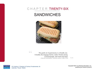 C H A P T E R TWENTY-SIX

                                        SANDWICHES




                              “                 The gentle art of gastronomy is a friendly one.
                                         It hurdles the language barrier, makes friends among



                                                                                                         ”
                                                          civilized people, and warms the heart.
                                                  – Samuel Chamberlain, American author (1895-1975)




                                                                                                      Copyright ©2011 by Pearson Education, Inc.
On Cooking: A Textbook of Culinary Fundamentals, 5e
                                                                                                                  publishing as Pearson [imprint]
Labensky • Hause • Martel
 