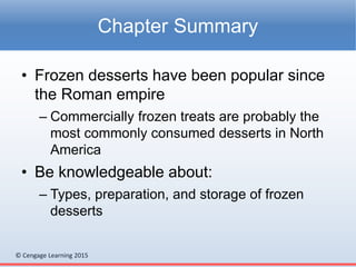 © Cengage Learning 2015
• Frozen desserts have been popular since
the Roman empire
– Commercially frozen treats are probably the
most commonly consumed desserts in North
America
• Be knowledgeable about:
– Types, preparation, and storage of frozen
desserts
Chapter Summary
 
