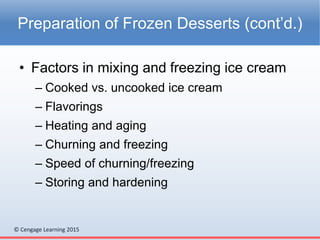 © Cengage Learning 2015
• Factors in mixing and freezing ice cream
– Cooked vs. uncooked ice cream
– Flavorings
– Heating and aging
– Churning and freezing
– Speed of churning/freezing
– Storing and hardening
Preparation of Frozen Desserts (cont’d.)
 