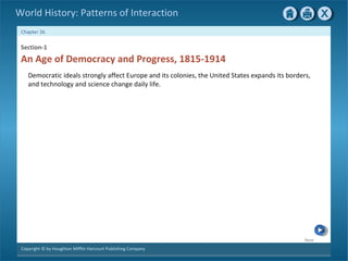 Next
Chapter 26
Copyright © by Houghton Mifflin Harcourt Publishing Company
World History: Patterns of Interaction
An Age of Democracy and Progress, 1815-1914
Section-1
Democratic ideals strongly affect Europe and its colonies, the United States expands its borders,
and technology and science change daily life.
 