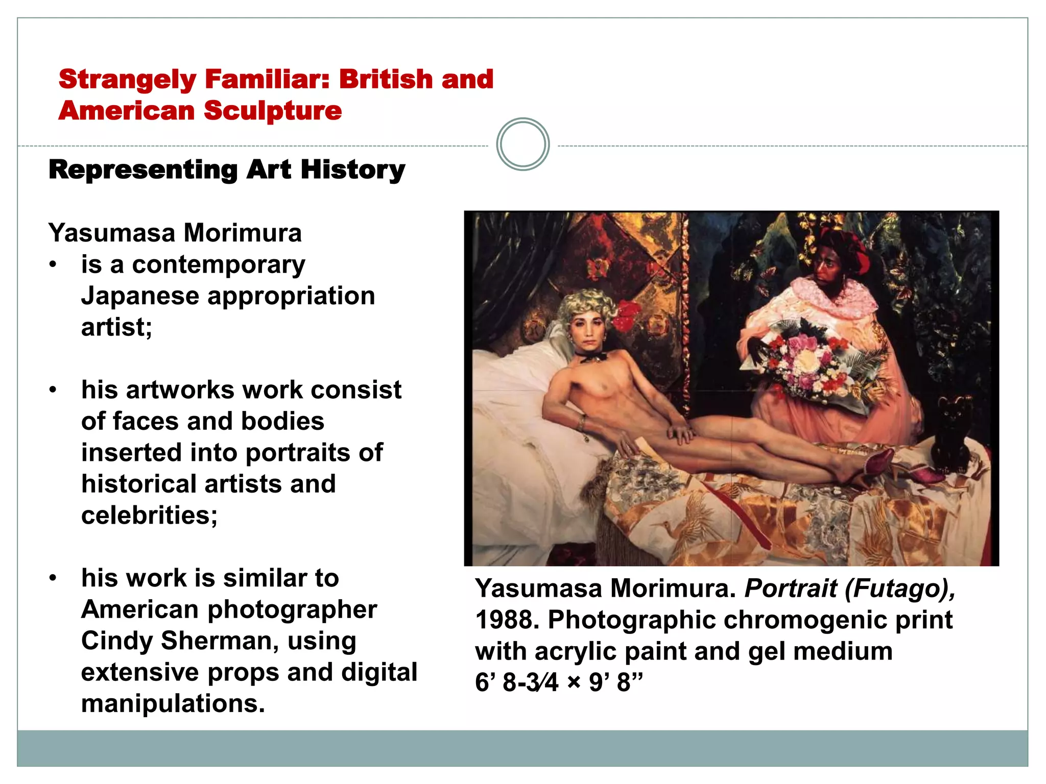 Representing Art History
Yasumasa Morimura
• is a contemporary
Japanese appropriation
artist;
• his artworks work consist
of faces and bodies
inserted into portraits of
historical artists and
celebrities;
• his work is similar to
American photographer
Cindy Sherman, using
extensive props and digital
manipulations.
Strangely Familiar: British and
American Sculpture
Yasumasa Morimura. Portrait (Futago),
1988. Photographic chromogenic print
with acrylic paint and gel medium
6’ 8-3⁄4 × 9’ 8”
 