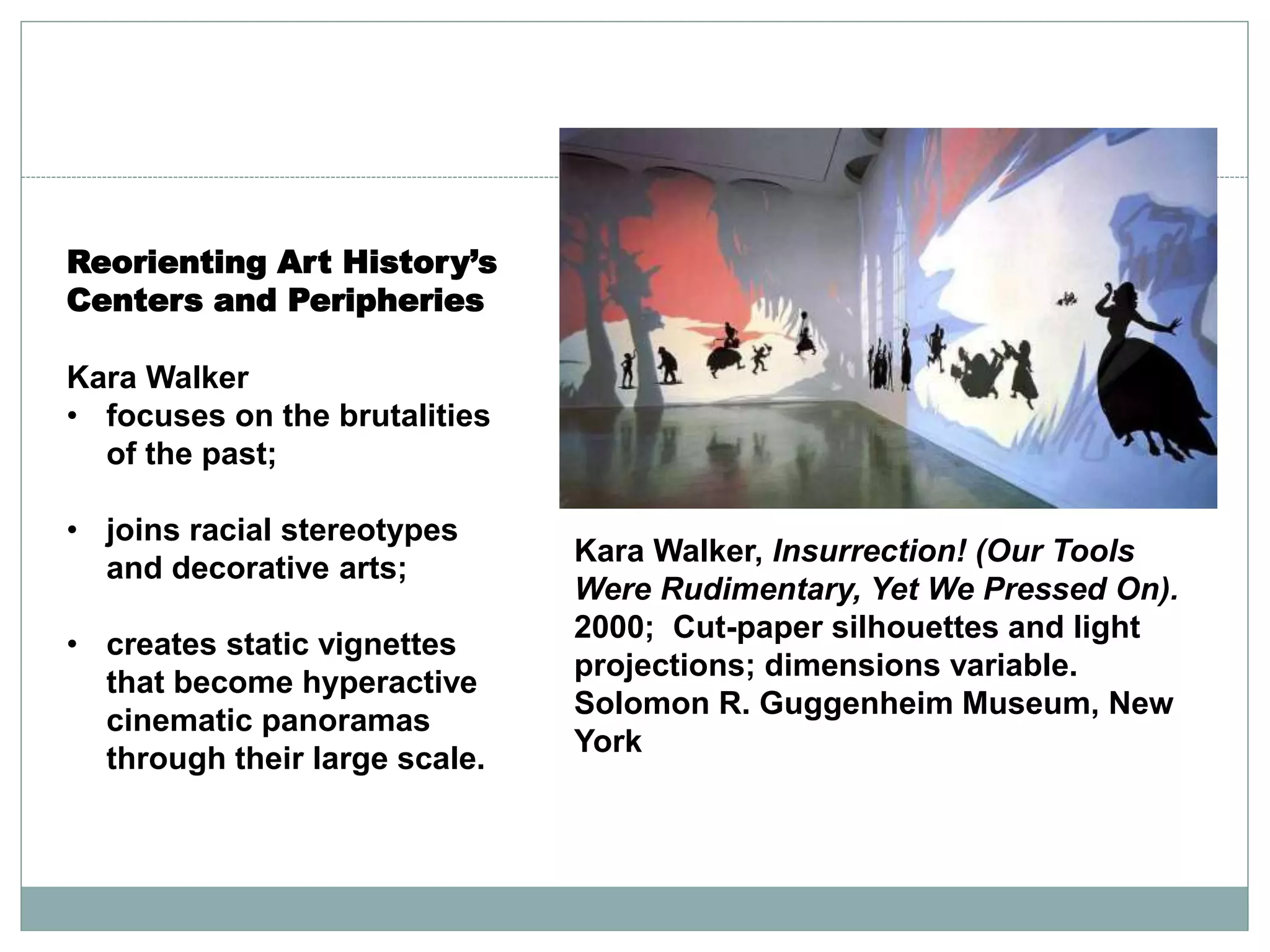 Reorienting Art History’s
Centers and Peripheries
Kara Walker
• focuses on the brutalities
of the past;
• joins racial stereotypes
and decorative arts;
• creates static vignettes
that become hyperactive
cinematic panoramas
through their large scale.
Kara Walker, Insurrection! (Our Tools
Were Rudimentary, Yet We Pressed On).
2000; Cut-paper silhouettes and light
projections; dimensions variable.
Solomon R. Guggenheim Museum, New
York
 