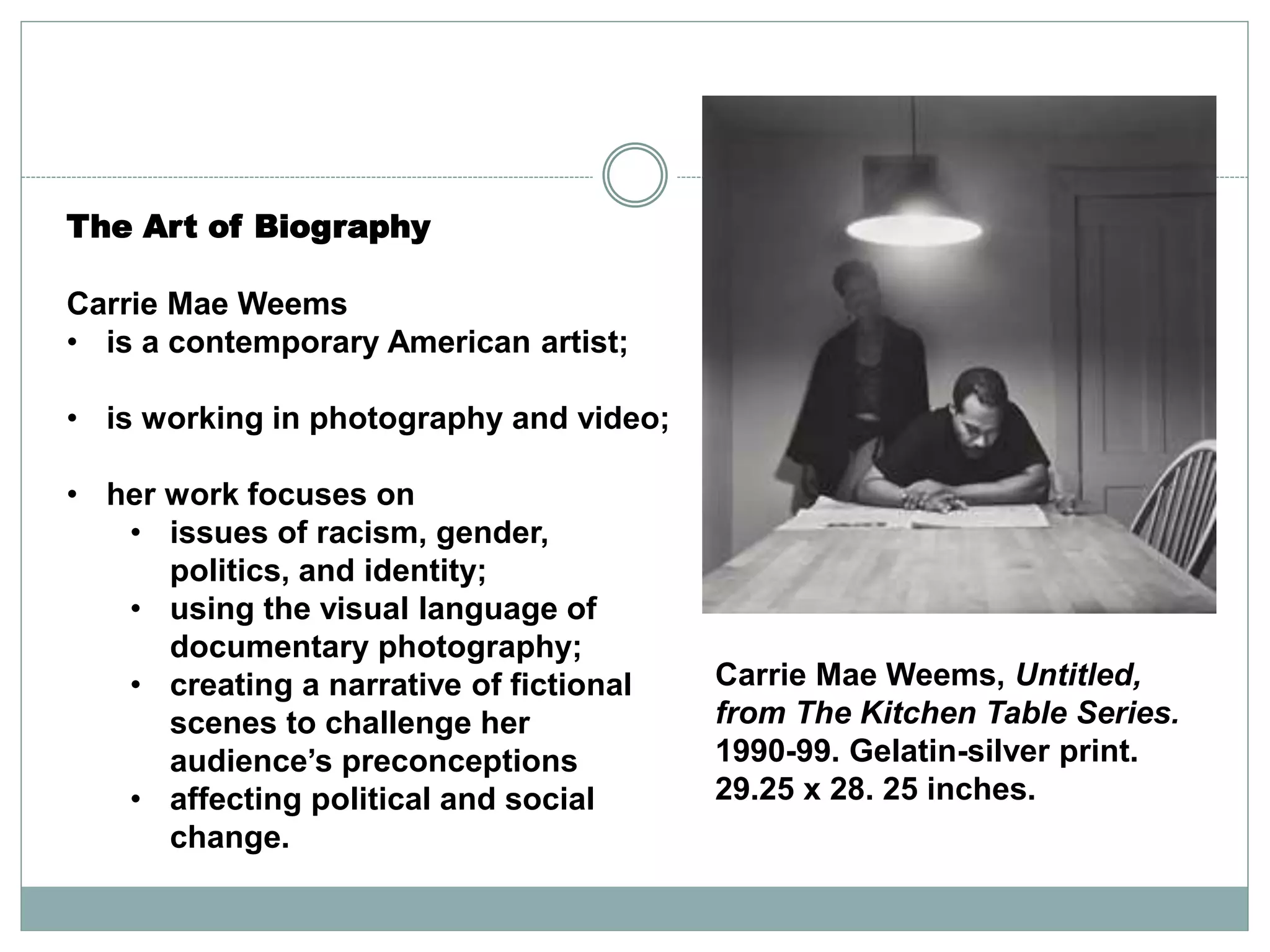 The Art of Biography
Carrie Mae Weems
• is a contemporary American artist;
• is working in photography and video;
• her work focuses on
• issues of racism, gender,
politics, and identity;
• using the visual language of
documentary photography;
• creating a narrative of fictional
scenes to challenge her
audience’s preconceptions
• affecting political and social
change.
Carrie Mae Weems, Untitled,
from The Kitchen Table Series.
1990-99. Gelatin-silver print.
29.25 x 28. 25 inches.
 