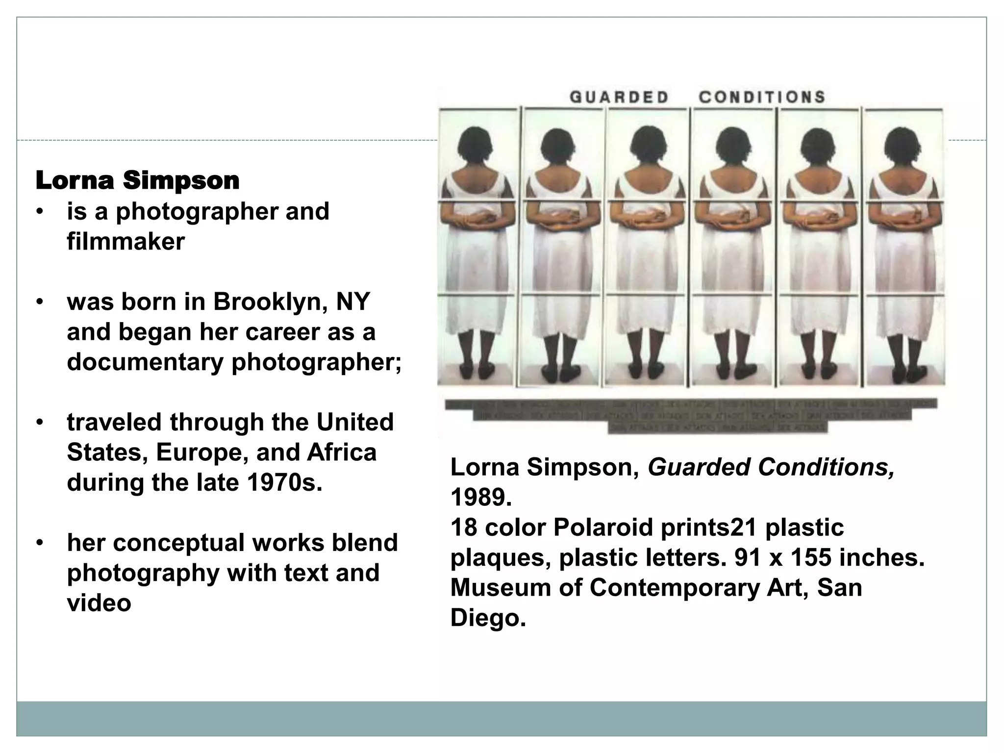 Lorna Simpson
• is a photographer and
filmmaker
• was born in Brooklyn, NY
and began her career as a
documentary photographer;
• traveled through the United
States, Europe, and Africa
during the late 1970s.
• her conceptual works blend
photography with text and
video
Lorna Simpson, Guarded Conditions,
1989.
18 color Polaroid prints21 plastic
plaques, plastic letters. 91 x 155 inches.
Museum of Contemporary Art, San
Diego.
 