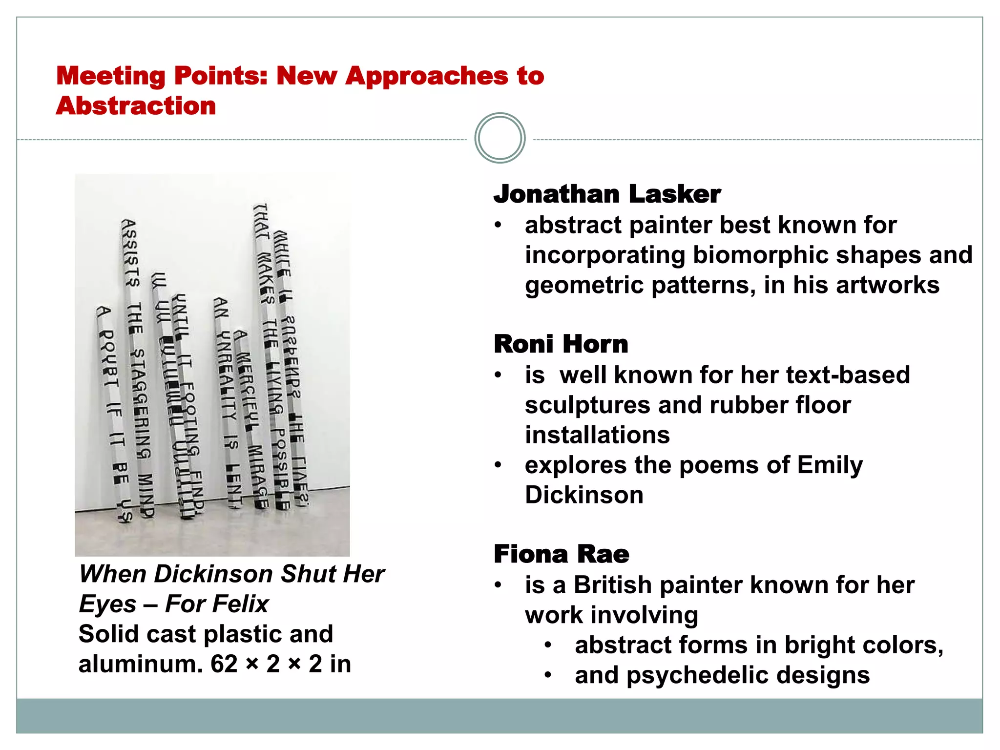 Jonathan Lasker
• abstract painter best known for
incorporating biomorphic shapes and
geometric patterns, in his artworks
Roni Horn
• is well known for her text-based
sculptures and rubber floor
installations
• explores the poems of Emily
Dickinson
Fiona Rae
• is a British painter known for her
work involving
• abstract forms in bright colors,
• and psychedelic designs
Meeting Points: New Approaches to
Abstraction
When Dickinson Shut Her
Eyes – For Felix
Solid cast plastic and
aluminum. 62 × 2 × 2 in
 