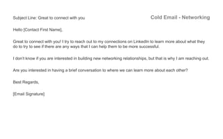 Cold Email - NetworkingSubject Line: Great to connect with you
Hello [Contact First Name],
Great to connect with you! I tr...
